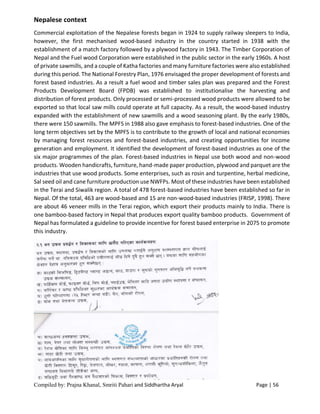 Compiled by: Prajna Khanal, Smriti Pahari and Siddhartha Aryal Page | 56
Nepalese context
Commercial exploitation of the Nepalese forests began in 1924 to supply railway sleepers to India,
however, the first mechanised wood-based industry in the country started in 1938 with the
establishment of a match factory followed by a plywood factory in 1943. The Timber Corporation of
Nepal and the Fuel wood Corporation were established in the public sector in the early 1960s. A host
of private sawmills, and a couple of Katha factories and many furniture factories were also established
during this period. The National Forestry Plan, 1976 envisaged the proper development of forests and
forest based industries. As a result a fuel wood and timber sales plan was prepared and the Forest
Products Development Board (FPDB) was established to institutionalise the harvesting and
distribution of forest products. Only processed or semi-processed wood products were allowed to be
exported so that local saw mills could operate at full capacity. As a result, the wood-based industry
expanded with the establishment of new sawmills and a wood seasoning plant. By the early 1980s,
there were 150 sawmills. The MPFS in 1988 also gave emphasis to forest-based industries. One of the
long term objectives set by the MPFS is to contribute to the growth of local and national economies
by managing forest resources and forest-based industries, and creating opportunities for income
generation and employment. It identified the development of forest-based industries as one of the
six major programmes of the plan. Forest-based industries in Nepal use both wood and non-wood
products. Wooden handicrafts, furniture, hand-made paper production, plywood and parquet are the
industries that use wood products. Some enterprises, such as rosin and turpentine, herbal medicine,
Sal seed oil and cane furniture production use NWFPs. Most of these industries have been established
in the Terai and Siwalik region. A total of 478 forest-based industries have been established so far in
Nepal. Of the total, 463 are wood-based and 15 are non-wood-based industries (FRISP, 1998). There
are about 46 veneer mills in the Terai region, which export their products mainly to India. There is
one bamboo-based factory in Nepal that produces export quality bamboo products. Government of
Nepal has formulated a guideline to provide incentive for forest based enterprise in 2075 to promote
this industry.
 
