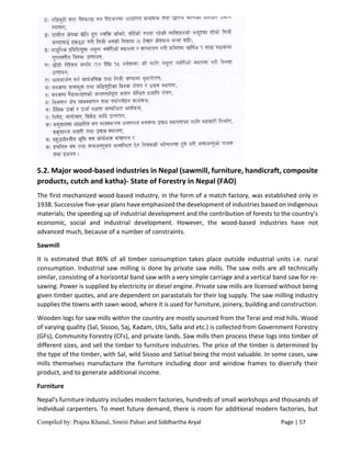 Compiled by: Prajna Khanal, Smriti Pahari and Siddhartha Aryal Page | 57
5.2. Major wood-based industries in Nepal (sawmill, furniture, handicraft, composite
products, cutch and katha)- State of Forestry in Nepal (FAO)
The first mechanized wood-based industry, in the form of a match factory, was established only in
1938. Successive five-year plans have emphasized the development of industries based on indigenous
materials; the speeding up of industrial development and the contribution of forests to the country's
economic, social and industrial development. However, the wood-based industries have not
advanced much, because of a number of constraints.
Sawmill
It is estimated that 86% of all timber consumption takes place outside industrial units i.e. rural
consumption. Industrial saw milling is done by private saw mills. The saw mills are all technically
similar, consisting of a horizontal band saw with a very simple carriage and a vertical band saw for re-
sawing. Power is supplied by electricity or diesel engine. Private saw mills are licensed without being
given timber quotes, and are dependent on parastatals for their log supply. The saw milling industry
supplies the towns with sawn wood, where it is used for furniture, joinery, building and construction.
Wooden logs for saw mills within the country are mostly sourced from the Terai and mid hills. Wood
of varying quality (Sal, Sissoo, Saj, Kadam, Utis, Salla and etc.) is collected from Government Forestry
(GFs), Community Forestry (CFs), and private lands. Saw mills then process these logs into timber of
different sizes, and sell the timber to furniture industries. The price of the timber is determined by
the type of the timber, with Sal, wild Sissoo and Satisal being the most valuable. In some cases, saw
mills themselves manufacture the furniture including door and window frames to diversify their
product, and to generate additional income.
Furniture
Nepal's furniture industry includes modern factories, hundreds of small workshops and thousands of
individual carpenters. To meet future demand, there is room for additional modern factories, but
 