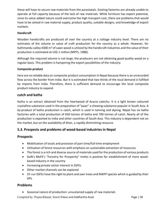 Compiled by: Prajna Khanal, Smriti Pahari and Siddhartha Aryal Page | 58
these will have to secure raw materials from the parastatals. Existing factories are already unable to
operate at full capacity because of the lack of raw materials. While furniture has export potential,
since its value added nature could overcome the high transport cost, there are problems that would
have to be solved in raw material supply, product quality, suitable designs, and knowledge of export
markets.
Handicraft
Wooden handicrafts are produced all over the country at a cottage industry level. There are no
estimates of the volume or value of craft production for the country as a whole. However, for
Kathmandu valley 4300 m3 of sawn wood is utilized by the handicraft industries and the value of their
production is estimated at US$ 1 million (MPFS, 1988).
Although the required volume is not large, the producers are not obtaining good quality wood on a
regular basis. This problem is hampering the export possibilities of the industry.
Composite product
here are no reliable data on composite product consumption in Nepal because there is an unrecorded
flow across the border from India. But it is estimated that two-thirds of the local demand is fulfilled
by imports from India. Therefore, there is sufficient demand to encourage the local composite
product industry to expand.
cutch and katha
Katha is an extract obtained from the heartwood of Acacia catechu. It is a light brown coloured
crystalline substance used in the preparation of "paan" a chewing substance popular in South Asia. A
by-product of katha production is catch, which is used in tanning and dyeing. Nepal has six katha
factories with a total production of 650 tonnes of katha and 700 tonnes of catch. Nearly all of the
production is exported to India and other countries of South Asia. This industry is dependent not on
the market, but on the availability of khair, a rapidly diminishing resource.
5.3. Prospects and problems of wood-based industries in Nepal
Prospects
 Mobilization of locals and provision of part time/full-time employment
 Utilization of forest resources with emphasis on sustainable extraction of resources
 The forest is a rich and diverse source of materials used for the production of various products
 GoN's MoFE's "Forestry for Prosperity" motto is positive for establishment of more wood-
based industry in the country
 Increasing private sector interest in SSFEs
 Other market channels can be explored
 CF-run SSFEs have the right to plant and own trees and NWFP species which is guided by their
OPs
Problems
 Seasonal nature of production: unsustained supply of raw materials
 