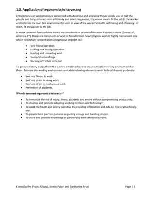Compiled by: Prajna Khanal, Smriti Pahari and Siddhartha Aryal Page | 5
1.3. Application of ergonomics in harvesting
Ergonomics is an applied science concerned with designing and arranging things people use so that the
people and things interact most efficiently and safely. In general, Ergonomic means fit the job to the workers
and optimize the man task environment system in view of the worker’s health, well-being and efficiency. In
short, fit the worker to the job.
In most countries forest related works are considered to be one of the most hazardous work (Europe-4th
,
America-2nd
). There are many kinds of work in forestry from heavy physical work to highly mechanized one
which needs high concentration and physical strength like:
 Tree felling operation
 Bucking and Sawing operation
 Loading and Unloading work
 Transportation of logs
 Stacking of Timber in Depot
To get satisfactory output from the worker, employer have to create amicable working environment for
them. To make the working environment amicable following elements needs to be addressed prudently:
 Workers fitness to work.
 Workers strain in heavy work
 Workers strain in mechanized work
 Prevention of accidents.
Why do we need ergonomics in forestry?
 To immunize the risk of injury, illness, accidents and errors without compromising productivity.
 To develop and promote adapting working methods and technology.
 To assist the health and safety executive by providing information and data on forestry machinery
use.
 To provide best practice guidance regarding storage and handling system.
 To share and promote knowledge in partnership with other institutions.
 