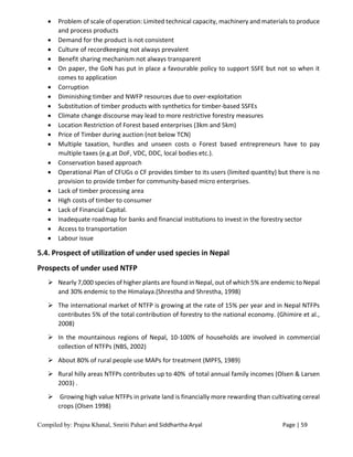 Compiled by: Prajna Khanal, Smriti Pahari and Siddhartha Aryal Page | 59
 Problem of scale of operation: Limited technical capacity, machinery and materials to produce
and process products
 Demand for the product is not consistent
 Culture of recordkeeping not always prevalent
 Benefit sharing mechanism not always transparent
 On paper, the GoN has put in place a favourable policy to support SSFE but not so when it
comes to application
 Corruption
 Diminishing timber and NWFP resources due to over-exploitation
 Substitution of timber products with synthetics for timber-based SSFEs
 Climate change discourse may lead to more restrictive forestry measures
 Location Restriction of Forest based enterprises (3km and 5km)
 Price of Timber during auction (not below TCN)
 Multiple taxation, hurdles and unseen costs o Forest based entrepreneurs have to pay
multiple taxes (e.g.at DoF, VDC, DDC, local bodies etc.).
 Conservation based approach
 Operational Plan of CFUGs o CF provides timber to its users (limited quantity) but there is no
provision to provide timber for community-based micro enterprises.
 Lack of timber processing area
 High costs of timber to consumer
 Lack of Financial Capital.
 Inadequate roadmap for banks and financial institutions to invest in the forestry sector
 Access to transportation
 Labour issue
5.4. Prospect of utilization of under used species in Nepal
Prospects of under used NTFP
 Nearly 7,000 species of higher plants are found in Nepal, out of which 5% are endemic to Nepal
and 30% endemic to the Himalaya.(Shrestha and Shrestha, 1998)
 The international market of NTFP is growing at the rate of 15% per year and in Nepal NTFPs
contributes 5% of the total contribution of forestry to the national economy. (Ghimire et al.,
2008)
 In the mountainous regions of Nepal, 10-100% of households are involved in commercial
collection of NTFPs (NBS, 2002)
 About 80% of rural people use MAPs for treatment (MPFS, 1989)
 Rural hilly areas NTFPs contributes up to 40% of total annual family incomes (Olsen & Larsen
2003) .
 Growing high value NTFPs in private land is financially more rewarding than cultivating cereal
crops (Olsen 1998)
 