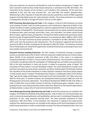 Compiled by: Prajna Khanal, Smriti Pahari and Siddhartha Aryal Page | 61
these two industries are attractive and feasible for small and medium entrepreneurs in Nepal. The
total investment made by these timber-based enterprises is estimated to be NRs 18.9 billion. The
investment by the importer of the furniture is not included in this estimation. Of the total firms
registered in DoI, only two have accessed FDI - one saw-miller and another plywood-maker.
Woodcarving is often reported in handicraft sector and also assisted by a variety of NGO-supported
programs that help Nepal access fair trade and green markets. The primary processors are involved
in trading either directly or through contractors, who act as their agents.
NTFP Processing, Manufacturing and Trade: In this category, a total of 2,140 enterprises are found
to be involved, of which 1,647 are herbs processors and manufacturers registered at DoCSI or DoI;
and the rest 493 are traders including exporters, which are registered at DoC to do trading of a variety
of commodities including NTFPs. The processors and manufacturers are mainly involved in processing
of medicinal herbs, spice and food, natural fibre, crafts, rosin and kattha. The traders mainly include
district traders, regional traders and exporters. The data from DoCSI and DoI in the past 8 years shows
that the number of registered NTFP based enterprises is increasing from 968 in 2006 to 1,647 in 2013
(Figure 2.5). The total investment by these enterprises is estimated to be NRs 5.48 billion, most of
which came from the processors and manufacturers. The 25 enterprises registered with DoI alone
accounts for NRs 1.47 billion including the FDI equivalent to NRs 297 million. The industries receiving
FDI are herbal body care, herbal food supplements, herbal pharmaceuticals, processing of taxus resin,
taxus powder and essential oils.
Ecosystem Services Including Ecotourism: The total number of enterprises working in ecosystem
services is estimated to be 1,676, of which 1,674 are ecotourism related and two are in forest carbon.
About 78.65% of the estimated investment of NRs 6.56 billion in this sector is in ecotourism
enterprises while NRs 1.4 million is in forest carbon related enterprises. The investment in ecotourism
is estimated considering mainly the participation of trekking agencies and hotels and assuming that
50% of the total investment in travel and tourism is related to ecotourism sector of Nepal. The
transaction of forest carbon is not well developed in Nepal. The recent development includes some
voluntary transactions by some private companies and donor-funded projects (fund based markets).
Our calculation of the private investment in carbon subsector is based on two forest carbon projects
in which private sector is involved. The Bardiya Green Project is a collaborative effort of Yeti Airlines,
Tiger Tops Karnali Lodge and Brindapuri Community Forest that invested NRs 1.07 million since June
2010 for three years. In another initiative, Ace Development Bank purchased 2,800 tons from the
Dhading-based community organization - Rural Mutual Development (RMD) for NRs 0.36 million in
order to offset their annual carbon emission of 250 tons of greenhouse gases. However, there is a
growing interest in purchasing voluntary carbon credits from Nepal from international organizations,
as Nepal provides a unique story of social and environmental benefits.
Forest Bioenergy Processing, Manufacturing and Trade: A total of 35 enterprises are involved in this
category. Of this29areinvolvedinbio-briquetteproduction, most of which are community based; two
each in community-based gasification and liquid biofuel, and one each in marketing of briquettes and
production of char using improved charring retort. The total estimated investment of these
enterprises is NRs 42.9 million. In this calculation, the investment in trading of fuel wood and by-
products from wood processing are not included as the majority of the formal participants are from
timber-based businesses in order to avoid double counting. The informal fuelwood trade in the rural
 