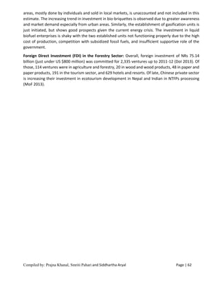 Compiled by: Prajna Khanal, Smriti Pahari and Siddhartha Aryal Page | 62
areas, mostly done by individuals and sold in local markets, is unaccounted and not included in this
estimate. The increasing trend in investment in bio-briquettes is observed due to greater awareness
and market demand especially from urban areas. Similarly, the establishment of gasification units is
just initiated, but shows good prospects given the current energy crisis. The investment in liquid
biofuel enterprises is shaky with the two established units not functioning properly due to the high
cost of production, competition with subsidized fossil fuels, and insufficient supportive role of the
government.
Foreign Direct Investment (FDI) in the Forestry Sector: Overall, foreign investment of NRs 75.14
billion (just under US $800 million) was committed for 2,335 ventures up to 2011-12 (DoI 2013). Of
those, 114 ventures were in agriculture and forestry, 20 in wood and wood products, 48 in paper and
paper products, 191 in the tourism sector, and 629 hotels and resorts. Of late, Chinese private sector
is increasing their investment in ecotourism development in Nepal and Indian in NTFPs processing
(MoF 2013).
 