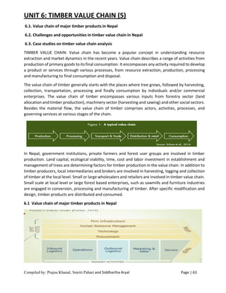 Compiled by: Prajna Khanal, Smriti Pahari and Siddhartha Aryal Page | 63
UNIT 6: TIMBER VALUE CHAIN (5)
6.1. Value chain of major timber products in Nepal
6.2. Challenges and opportunities in timber value chain in Nepal
6.3. Case studies on timber value chain analysis
TIMBER VALUE CHAIN: Value chain has become a popular concept in understanding resource
extraction and market dynamics in the recent years. Value chain describes a range of activities from
production of primary goods to its final consumption. It encompasses any activity required to develop
a product or services through various processes, from resource extraction, production, processing
and manufacturing to final consumption and disposal.
The value chain of timber generally starts with the places where tree grows, followed by harvesting,
collection, transportation, processing and finally consumption by individuals and/or commercial
enterprises. The value chain of timber encompasses various inputs from forestry sector (land
allocation and timber production), machinery sector (harvesting and sawing) and other social sectors.
Besides the material flow, the value chain of timber comprises actors, activities, processes, and
governing services at various stages of the chain.
In Nepal, government institutions, private farmers and forest user groups are involved in timber
production. Land capital, ecological viability, time, cost and labor investment in establishment and
management of trees are determining factors for timber production in the value chain. In addition to
timber producers, local intermediaries and brokers are involved in harvesting, logging and collection
of timber at the local level. Small or large wholesalers and retailers are involved in timber value chain.
Small scale at local level or large forest based enterprises, such as sawmills and furniture industries
are engaged in conversion, processing and manufacturing of timber. After specific modification and
design, timber products are distributed and consumed.
6.1 Value chain of major timber products in Nepal
 
