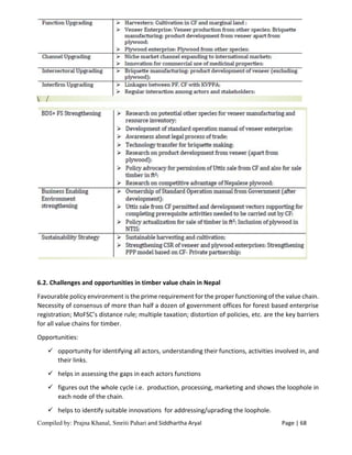Compiled by: Prajna Khanal, Smriti Pahari and Siddhartha Aryal Page | 68
6.2. Challenges and opportunities in timber value chain in Nepal
Favourable policy environment is the prime requirement for the proper functioning of the value chain.
Necessity of consensus of more than half a dozen of government offices for forest based enterprise
registration; MoFSC’s distance rule; multiple taxation; distortion of policies, etc. are the key barriers
for all value chains for timber.
Opportunities:
 opportunity for identifying all actors, understanding their functions, activities involved in, and
their links.
 helps in assessing the gaps in each actors functions
 figures out the whole cycle i.e. production, processing, marketing and shows the loophole in
each node of the chain.
 helps to identify suitable innovations for addressing/uprading the loophole.
 