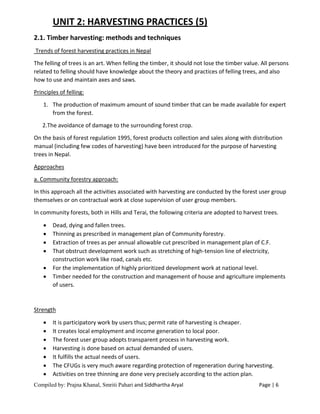 Compiled by: Prajna Khanal, Smriti Pahari and Siddhartha Aryal Page | 6
UNIT 2: HARVESTING PRACTICES (5)
2.1. Timber harvesting: methods and techniques
Trends of forest harvesting practices in Nepal
The felling of trees is an art. When felling the timber, it should not lose the timber value. All persons
related to felling should have knowledge about the theory and practices of felling trees, and also
how to use and maintain axes and saws.
Principles of felling:
1. The production of maximum amount of sound timber that can be made available for expert
from the forest.
2.The avoidance of damage to the surrounding forest crop.
On the basis of forest regulation 1995, forest products collection and sales along with distribution
manual (including few codes of harvesting) have been introduced for the purpose of harvesting
trees in Nepal.
Approaches
a. Community forestry approach:
In this approach all the activities associated with harvesting are conducted by the forest user group
themselves or on contractual work at close supervision of user group members.
In community forests, both in Hills and Terai, the following criteria are adopted to harvest trees.
 Dead, dying and fallen trees.
 Thinning as prescribed in management plan of Community forestry.
 Extraction of trees as per annual allowable cut prescribed in management plan of C.F.
 That obstruct development work such as stretching of high-tension line of electricity,
construction work like road, canals etc.
 For the implementation of highly prioritized development work at national level.
 Timber needed for the construction and management of house and agriculture implements
of users.
Strength
 It is participatory work by users thus; permit rate of harvesting is cheaper.
 It creates local employment and income generation to local poor.
 The forest user group adopts transparent process in harvesting work.
 Harvesting is done based on actual demanded of users.
 It fulfills the actual needs of users.
 The CFUGs is very much aware regarding protection of regeneration during harvesting.
 Activities on tree thinning are done very precisely according to the action plan.
 