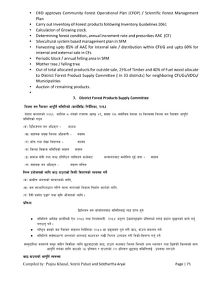 Compiled by: Prajna Khanal, Smriti Pahari and Siddhartha Aryal Page | 75
• DFO approves Community Forest Operational Plan (CFOP) / Scientific Forest Management
Plan
• Carry out Inventory of Forest products following Inventory Guidelines 2061
• Calculation of Growing stock.
• Determining forest condition, annual increment rate and prescribes AAC (CF)
• Silvicultural system based management plan in SFM
• Harvesting upto 85% of AAC for internal sale / distribution within CFUG and upto 60% for
internal and external sale in CFs
• Periodic block / annual felling area in SFM
• Mother tree / felling tree
• Out of total allocated products for outside sale, 25% of Timber and 40% of Fuel wood allocate
to District Forest Product Supply Committee ( in 33 districts) for neighboring CFUGs/VDCs/
Municipalities
• Auction of remaining products.
•
3. District Forest Products Supply Committee
lhNnf jg k}bfjf/ cfk"lt{ ;ldltsf] -sfo{ljlw_ lgb]{lzsf, @)^#
g]kfn ;/sf/sf] @)%^ sflt{s * ut]sf] /fhkq -v08 $(, ;+Vof @&_ jdf]lhd b]zsf ## lhNnfdf lhNnf jg k}bfjf/ cfk"lt{
;ldltsf] u7g
-s_ l8lehgn jg clws[t – cWoIf
-v_ ;xfos k|d'v lhNnf clwsf/L – ;b:o
-u_ sf]if tyf n]vf lgoGqs – ;b:o
-3_ lhNnf ljsf; ;ldltsf] ;b:o ;b:o
-ª_ ;dfh ;]jL tyf nAw k|ltli7t JolQmx? dWo]af6 dGqfnoaf6 dgf]lgt b'O{ hgf – ;b:o
-r_ ;xfos jg clws[t – ;b:o ;lrj
lgDg k|of]hgsf] nflu sf7 bfp/fsf] laqmL ljt/0fsf] Joj:yf ug]{
-s_ u|fdL0f hgtfsf] 3/sfhsf] nflu,
-v_ hg ;xeflutfåf/f ul/g] ;fgf nfutsf] ljsf; lgdf{0f sfo{sf] nflu,
-u_ b}jL k|sf]k p4f/ tyf s[lif cf}hf/sf] nflu .
k|lqmof
l8lehg jg sfof{noaf6 ;ldltnfO{ Kn6 k|fKt x'g]
 ;ldltn] cfly{s sfo{ljwL P]g @)%% tyf lgodfjnL @)^$ cg'?k 7]Ssfk§fåf/f k|lt:kwf{ u/fO{ s6fg d'5fgsf] sfo{ ug'{
u/fpg' kg]{ .
 /fli6«o jgsf] jg k}bfjf/ ;+sng lgb]{lzsf @)%& sf k|s[ofx? k'/f u/L sf7, bfp/f ;+sng ug]{
 ;ldltn] ;j{;fwf/0f hgtfsf] dfunfO{ dWogh/ /fvL lr/fg pTkfbg u/L ljs|L–ljt/0f ug{' kg]{
;fd'bflos jgx?n] ;d"x jflx/ ljqmLsf nflu 5'6ofOPsf] sf7, bfp/f dWojf6 lhNnf leqsf] cGo :yfgx? tyf l5d]sL lhNnfsf] dfu
cfk"lt{ ug{sf nflu sf7sf] @% k|lt;t / bfp/fsf] $) k|lt;t 5'6ofO ;ldltnfO{ pknJw u/fpg]
sf7 bfp/fsf] cfk"lt{ Joj:yf
 