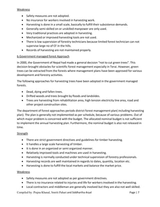 Compiled by: Prajna Khanal, Smriti Pahari and Siddhartha Aryal Page | 7
Weakness
 Safety measures are not adopted.
 No insurance for workers involved in harvesting work.
 Harvesting is done in a small scale, basically to fulfill their subsistence demands.
 Generally semi-skilled on or unskilled manpower are only used.
 Very traditional practices are adopted in harvesting.
 Mechanized or improved harvesting tools are not used.
 There is low supervision of forestry technicians because limited forest technician can not
supervise large no of CF in the hills.
 Records of harvesting are not maintained properly.
b.Government managed forest Approach
In 2000, the Government of Nepal had made a general decision “not to cut green trees”. This
decision brought obstacles for scientific forest management especially in Terai. However, green
trees can be extracted from the forests where management plans have been approved for various
development and forestry activities.
The following approaches for harvesting trees have been adopted in the government managed
forests.
 Dead, dying and fallen trees.
 Drifted woods and trees brought by floods and landslides.
 Trees are harvesting from rehabilitation area, high tension electricity line area, road and
other project construction sites.
The department of forest approaches periods district forest management plan( including harvesting
plan). The plan is generally not implemented as per schedule, because of various problems. Out of
which major problem is concerned with the budget. The allocated nominal budget is not sufficient
to implement the annual harvesting plan. Furthermore, the nominal budget is also not released in
time.
Strength
 There are strict government directives and guidelines for timber harvesting.
 It handles a large scale harvesting of timber.
 It is done in an organized or semi organized manner.
 Relatively improved tools and machines are used in harvesting.
 Harvesting is normally conducted under technical supervision of forestry professionals.
 Harvesting records are well maintained in regards to dates, quantity, location etc.
 Harvesting is done to fulfill the local markets and balance the market price.
Weakness
 Safety measures are not adopted as per government directives.
 There is no insurance related to injuries and life for workers involved in the harvesting.
 Local contractors and middleman are generally involved but they are also not well skilled.
 