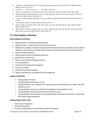 Compiled by: Prajna Khanal, Smriti Pahari and Siddhartha Aryal Page | 83
 jhf/sf] dfu / d"Nosf] lgoldt cg'udg u/L sf7 bfp/fsf] Go"gtd vl/b Pjd laqmL d"No k'g/fjnf]sg u/L tf]lsPsf] ;+oGqjf6
:jLs[lt u/fO{ goFf b//]6 nfu" ug{] .
 lhNnf PsfO = lhNnf pTkfbg PsfO + lhNnf ljqmL / cfk'lt{ PsfO
 l8lehg jg sfof{nonfO{ sf7 bfp/f ljqmL ljt/0fsf] k|s[ofjf6 cnUofO{ jg Joj:yfkg Pjd lgodg sfo{df s]lGb|t ug{'kg]{,
 k|flws/0fsf] sfo{If]q tf]lsPsf] lhNnfx?df l8=j=sf=af6 ;Dkfbg ul/g] 5kfg kZrftsf ?v s6fg, d'5fg, 3f6u2L / ljqmL ljt/0f
sfo{ sf7 bfp/f ljqmL tyf ljt/0f k|flws/0fn] ug]{ .
 pRr kxf8 / lxdfnL lhNnfx?df /x]sf] ljBdfg sf7 bfp/f cfk"lt{sf] Joj:yfnfO{ lg/Gt/tf lbO{ aFfsL lhNnfx?df k|flws/0fsf] sfo{
If]q tf]Sg],
 ;/f]sf/jfnfx?;+u 5nkmn u/L k|fb]lzs sfof{nosf] sfo{If]q lgwf{/0f ug]{,
 ;d'bfodf cfwfl/t jg Joj:yfkg k|0ffnL / lghL jgaf6 pTkflbt sf7 bfp/f k|flws/0fnfO{ ljqmL ug{ rfx]df k|flws/0fn] :jLs[t
Go"gtd b/df vl/b ug'{kg]{,
 k|flws/0f sfo{/t /x]sf If]qdf ;d'bfodf cfwfl/t jg Joj:yfkg k2ltaf6 pTkflbt sf7 bfp/f ;d"x aflx/ ljqmL ubf{ k|flws/0fsf]
:jLs[t Go"gtd d"No eGbf sd d"Nodf ljqmL ug{ gkfpg] Joj:yf ug]{
7.5. Wood legality verification
Wood Legality Verification
 Illegal activities : activities prohibited by law
 Illegal activities : unethical by social and cultural norms
 Illegal forest activities include all illegal acts that related to forest ecosystems, forest-related
industries, and timber, non-timber forest products, forest land conversion, biodiversity etc.
 Impact of illegal activities
 deforestation and loss of biological diversity
 government revenue loss
 foster a vicious cycle of bad governance
 increased poverty
 reduction of forestry sector programs
 increases conflicts
 distort forest product markets
 reduce incentives for sustainable forest management.
Legality Verification
• Testing origin of timber
• Testing whether ban species or not
• Testing whether prior approval for harvesting and transportation are taken from the
authority or not
• Testing whether due process of the law / regulation are completed or not
• Testing whether necessary documents are present or not
• Testing whether the exact species, size and quantity mentioned in documents match with
the timber being transported.
Curbing illegal timber trade
• Clear law and regulation
• Strong enforcement
• Fast and credible legal / penalty system (no discrimination)
 