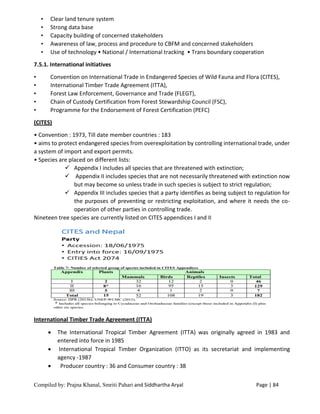 Compiled by: Prajna Khanal, Smriti Pahari and Siddhartha Aryal Page | 84
• Clear land tenure system
• Strong data base
• Capacity building of concerned stakeholders
• Awareness of law, process and procedure to CBFM and concerned stakeholders
• Use of technology • National / International tracking • Trans boundary cooperation
7.5.1. International initiatives
• Convention on International Trade in Endangered Species of Wild Fauna and Flora (CITES),
• International Timber Trade Agreement (ITTA),
• Forest Law Enforcement, Governance and Trade (FLEGT),
• Chain of Custody Certification from Forest Stewardship Council (FSC),
• Programme for the Endorsement of Forest Certification (PEFC)
(CITES)
• Convention : 1973, Till date member countries : 183
• aims to protect endangered species from overexploitation by controlling international trade, under
a system of import and export permits.
• Species are placed on different lists:
 Appendix I includes all species that are threatened with extinction;
 Appendix II includes species that are not necessarily threatened with extinction now
but may become so unless trade in such species is subject to strict regulation;
 Appendix III includes species that a party identifies as being subject to regulation for
the purposes of preventing or restricting exploitation, and where it needs the co-
operation of other parties in controlling trade.
Nineteen tree species are currently listed on CITES appendices I and II
International Timber Trade Agreement (ITTA)
 The International Tropical Timber Agreement (ITTA) was originally agreed in 1983 and
entered into force in 1985
 International Tropical Timber Organization (ITTO) as its secretariat and implementing
agency -1987
 Producer country : 36 and Consumer country : 38
 