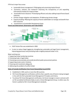 Compiled by: Prajna Khanal, Smriti Pahari and Siddhartha Aryal Page | 85
ITTA has 6 major focus areas
 Sustainable forest management  Managing and conserving tropical forests
 Economics, statistics and markets Improving the transparency of and expanding
international markets for tropical timber
 Sustainable forest industries  Developing efficient and value-adding tropical forest-based
industries
 Climate-change mitigation and adaptation  Addressing climate change
 Capacity building Raising the capacity of forest stakeholders to manage and benefit from
their resources
 Contributions to Sustainable Development Goals
Forest Law Enforcement, Governance and Trade (FLEGT)
 FLEGT Action Plan was established in 2003
 It aims to reduce illegal logging by strengthening sustainable and legal forest management,
improving governance and promoting trade in legally produced timber in EU.
Major working area
1. Supporting timber-producing countries
2. Promoting trade in legal timber
3. Promoting environmentally and socially beneficial public procurement policies
4. Supporting private-sector initiatives
5. Financing and investment safeguards
6. Addressing the problem of conflict timber
Chain of Custody Certification from Forest Stewardship Council (FSC)
 Established in 1993, work on more than 80 countries.
 FSC Forest Management certification confirms that a specific area of forest is being managed
in line with the FSC Sustainable Forest Management Principles and Criteria.
 To achieve FSC Forest Management certification, the forest manager or owner contracts with
an FSC accredited Certification Body or joins a Forest Management Group. In either case, the
forest is audited to FSC's Forest Management standards.
 