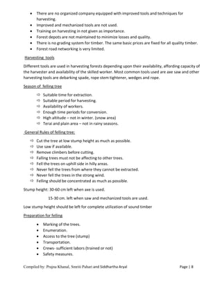 Compiled by: Prajna Khanal, Smriti Pahari and Siddhartha Aryal Page | 8
 There are no organized company equipped with improved tools and techniques for
harvesting.
 Improved and mechanized tools are not used.
 Training on harvesting in not given as importance.
 Forest depots are not maintained to minimize losses and quality.
 There is no grading system for timber. The same basic prices are fixed for all quality timber.
 Forest road networking is very limited.
Harvesting tools
Different tools are used in harvesting forests depending upon their availability, affording capacity of
the harvester and availability of the skilled worker. Most common tools used are axe saw and other
harvesting tools are debarking spade, rope stem tightener, wedges and rope.
Season of felling tree
 Suitable time for extraction.
 Suitable period for harvesting.
 Availability of workers.
 Enough time periods for conversion.
 High altitude – not in winter. (snow area)
 Terai and plain area – not in rainy seasons.
General Rules of felling tree:
 Cut the tree at low stump height as much as possible.
 Use saw if available.
 Remove climbers before cutting.
 Falling trees must not be affecting to other trees.
 Fell the trees on uphill side in hilly areas.
 Never fell the trees from where they cannot be extracted.
 Never fell the trees in the strong wind.
 Felling should be concentrated as much as possible.
Stump height: 30-60 cm left when axe is used.
15-30 cm. left when saw and mechanized tools are used.
Low stump height should be left for complete utilization of sound timber
Preparation for felling
 Marking of the trees.
 Enumeration.
 Access to the tree (stump)
 Transportation.
 Crews- sufficient labors (trained or not)
 Safety measures.
 