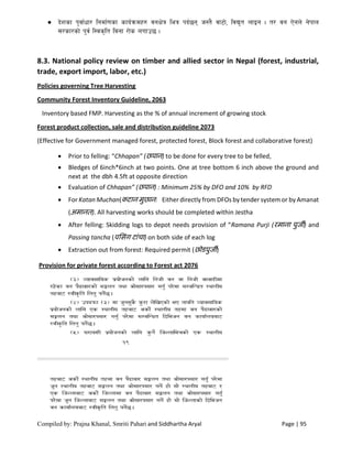 Compiled by: Prajna Khanal, Smriti Pahari and Siddhartha Aryal Page | 95
 b]zsf k'jf{wf/ lgdf{0fsf sfo{qmdx? jgIf]q leq kb{5g h:t} jf6f], ljB't nfOg . t/ jg P]gn] g]kfn
;/sf/sf] k'j{ l:js[lt ljgf /f]s nufp5 .
8.3. National policy review on timber and allied sector in Nepal (forest, industrial,
trade, export import, labor, etc.)
Policies governing Tree Harvesting
Community Forest Inventory Guideline, 2063
Inventory based FMP. Harvesting as the % of annual increment of growing stock
Forest product collection, sale and distribution guideline 2073
(Effective for Government managed forest, protected forest, Block forest and collaborative forest)
 Prior to felling: “Chhapan” (छपान) to be done for every tree to be felled,
 Bledges of 6inch*6inch at two points. One at tree bottom 6 inch above the ground and
next at the dbh 4.5ft at opposite direction
 Evaluation of Chhapan” (छपान) : Minimum 25% by DFO and 10% by RFD
 For Katan Muchan(कटान मुछान: Either directly from DFOs by tender system or by Amanat
(अमानत). All harvesting works should be completed within Jestha
 After felling: Skidding logs to depot needs provision of “Ramana Purji (रमाना पुर्जी) and
Passing tancha (पलसंग टांचा) on both side of each log
 Extraction out from forest: Required permit (छोडपुर्जी)
Provision for private forest according to Forest act 2076
 