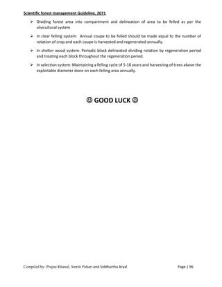 Compiled by: Prajna Khanal, Smriti Pahari and Siddhartha Aryal Page | 96
Scientific forest management Guideline, 2071
 Dividing forest area into compartment and delineation of area to be felled as per the
silvicultural system
 In clear felling system: Annual coupe to be felled should be made equal to the number of
rotation of crop and each coupe is harvested and regenerated annually.
 In shelter wood system: Periodic block delineated dividing rotation by regeneration period
and treating each block throughout the regeneration period.
 In selection system: Maintaining a felling cycle of 5-10 years and harvesting of trees above the
exploitable diameter done on each felling area annually.
 GOOD LUCK 
 