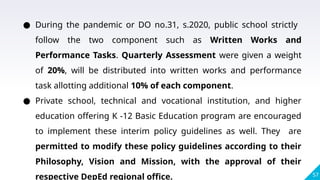 57
● During the pandemic or DO no.31, s.2020, public school strictly
follow the two component such as Written Works and
Performance Tasks. Quarterly Assessment were given a weight
of 20%, will be distributed into written works and performance
task allotting additional 10% of each component.
● Private school, technical and vocational institution, and higher
education offering K -12 Basic Education program are encouraged
to implement these interim policy guidelines as well. They are
permitted to modify these policy guidelines according to their
Philosophy, Vision and Mission, with the approval of their
respective DepEd regional office.
 