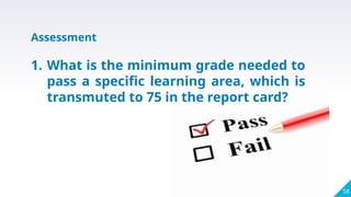 58
Assessment
1. What is the minimum grade needed to
pass a specific learning area, which is
transmuted to 75 in the report card?
 