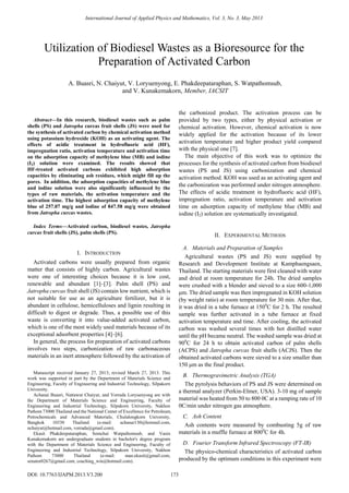
Abstract—In this research, biodiesel wastes such as palm
shells (PS) and Jatropha curcas fruit shells (JS) were used for
the synthesis of activated carbon by chemical activation method
using potassium hydroxide (KOH) as an activating agent. The
effects of acidic treatment in hydrofluoric acid (HF),
impregnation ratio, activation temperature and activation time
on the adsorption capacity of methylene blue (MB) and iodine
(I2) solution were examined. The results showed that
HF-treated activated carbons exhibited high adsorption
capacities by eliminating ash residues, which might fill up the
pores. In addition, the adsorption capacities of methylene blue
and iodine solution were also significantly influenced by the
types of raw materials, the activation temperature and the
activation time. The highest adsorption capacity of methylene
blue of 257.07 mg/g and iodine of 847.58 mg/g were obtained
from Jatropha curcas wastes.
Index Terms—Activated carbon, biodiesel wastes, Jatropha
curcas fruit shells (JS), palm shells (PS).
I. INTRODUCTION
Activated carbons were usually prepared from organic
matter that consists of highly carbon. Agricultural wastes
were one of interesting choices because it is low cost,
renewable and abundant [1]–[3]. Palm shell (PS) and
Jatropha curcas fruit shell (JS) contain low nutrient, which is
not suitable for use as an agriculture fertilizer, but it is
abundant in cellulose, hemicelluloses and lignin resulting in
difficult to digest or degrade. Thus, a possible use of this
waste is converting it into value-added activated carbon,
which is one of the most widely used materials because of its
exceptional adsorbent properties [4]–[6].
In general, the process for preparation of activated carbons
involves two steps, carbonization of raw carbonaceous
materials in an inert atmosphere followed by the activation of
Manuscript received January 27, 2013; revised March 27, 2013. This
work was supported in part by the Department of Materials Science and
Engineering, Faculty of Engineering and Industrial Technology, Silpakorn
University.
Achanai Buasri, Nattawut Chaiyut, and Vorrada Loryuenyong are with
the Department of Materials Science and Engineering, Faculty of
Engineering and Industrial Technology, Silpakorn University, Nakhon
Pathom 73000 Thailand and the National Center of Excellence for Petroleum,
Petrochemicals and Advanced Materials, Chulalongkorn University,
Bangkok 10330 Thailand (e-mail: achanai130@hotmail.com,
nchaiyut@hotmail.com, vorrada@gmail.com).
Ekasit Phakdeepataraphan, Somchai Watpathomsub, and Vasin
Kunakemakorn are undergraduate students in bachelor's degree program
with the Department of Materials Science and Engineering, Faculty of
Engineering and Industrial Technology, Silpakorn University, Nakhon
Pathom 73000 Thailand (e-mail: man.ekasit@gmail.com,
senator0267@gmail.com, coaching_win@hotmail.com).
the carbonized product. The activation process can be
provided by two types, either by physical activation or
chemical activation. However, chemical activation is now
widely applied for the activation because of its lower
activation temperature and higher product yield compared
with the physical one [7].
The main objective of this work was to optimize the
processes for the synthesis of activated carbon from biodiesel
wastes (PS and JS) using carbonization and chemical
activation method. KOH was used as an activating agent and
the carbonization was performed under nitrogen atmosphere.
The effects of acidic treatment in hydrofluoric acid (HF),
impregnation ratio, activation temperature and activation
time on adsorption capacity of methylene blue (MB) and
iodine (I2) solution are systematically investigated.
II. EXPERIMENTAL METHODS
A. Materials and Preparation of Samples
Agricultural wastes (PS and JS) were supplied by
Research and Development Institute at Kamphaengsaen,
Thailand. The starting materials were first cleaned with water
and dried at room temperature for 24h. The dried samples
were crushed with a blender and sieved to a size 600-1,000
μm. The dried sample was then impregnated in KOH solution
(by weight ratio) at room temperature for 30 min. After that,
it was dried in a tube furnace at 1500
C for 2 h. The resulted
sample was further activated in a tube furnace at fixed
activation temperature and time. After cooling, the activated
carbon was washed several times with hot distilled water
until the pH became neutral. The washed sample was dried at
900
C for 24 h to obtain activated carbon of palm shells
(ACPS) and Jatropha curcas fruit shells (ACJS). Then the
obtained activated carbons were sieved to a size smaller than
150 μm as the final product.
B. Thermogravimetric Analysis (TGA)
The pyrolysis behaviors of PS and JS were determined on
a thermal analyzer (Perkin-Elmer, USA). 3-10 mg of sample
material was heated from 50 to 800 0C at a ramping rate of 10
0C/min under nitrogen gas atmosphere.
C. Ash Content
Ash contents were measured by combusting 5g of raw
materials in a muffle furnace at 8000
C for 4h.
D. Fourier Transform Infrared Spectroscopy (FT-IR)
The physico-chemical characteristics of activated carbon
produced by the optimum conditions in this experiment were
Utilization of Biodiesel Wastes as a Bioresource for the
Preparation of Activated Carbon
A. Buasri, N. Chaiyut, V. Loryuenyong, E. Phakdeepataraphan, S. Watpathomsub,
and V. Kunakemakorn, Member, IACSIT
International Journal of Applied Physics and Mathematics, Vol. 3, No. 3, May 2013
173DOI: 10.7763/IJAPM.2013.V3.200
 