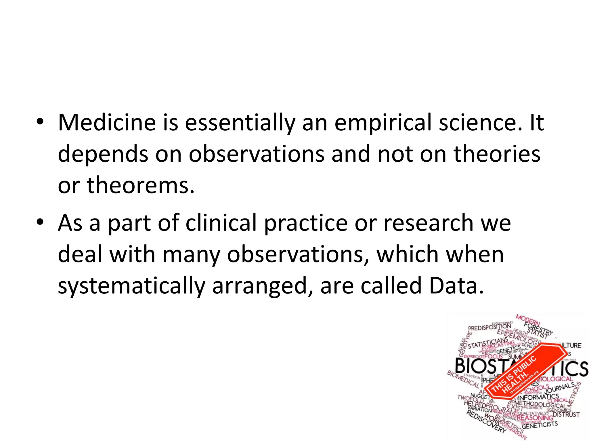 • Medicine is essentially an empirical science. It
depends on observations and not on theories
or theorems.
• As a part of clinical practice or research we
deal with many observations, which when
systematically arranged, are called Data.
 