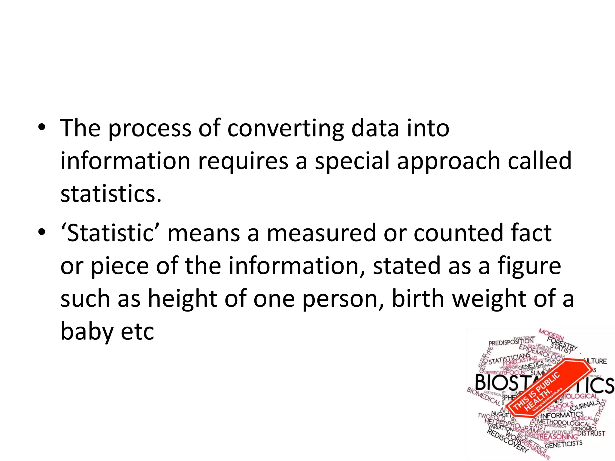 • The process of converting data into
information requires a special approach called
statistics.
• ‘Statistic’ means a measured or counted fact
or piece of the information, stated as a figure
such as height of one person, birth weight of a
baby etc
 