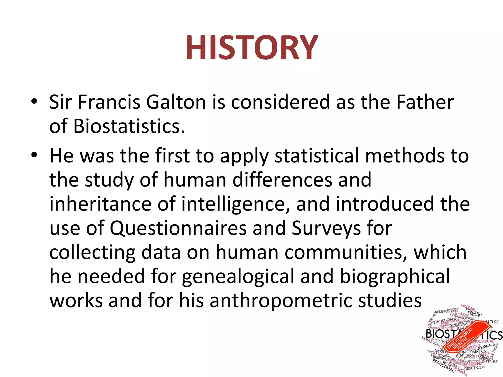 HISTORY
• Sir Francis Galton is considered as the Father
of Biostatistics.
• He was the first to apply statistical methods to
the study of human differences and
inheritance of intelligence, and introduced the
use of Questionnaires and Surveys for
collecting data on human communities, which
he needed for genealogical and biographical
works and for his anthropometric studies.
 