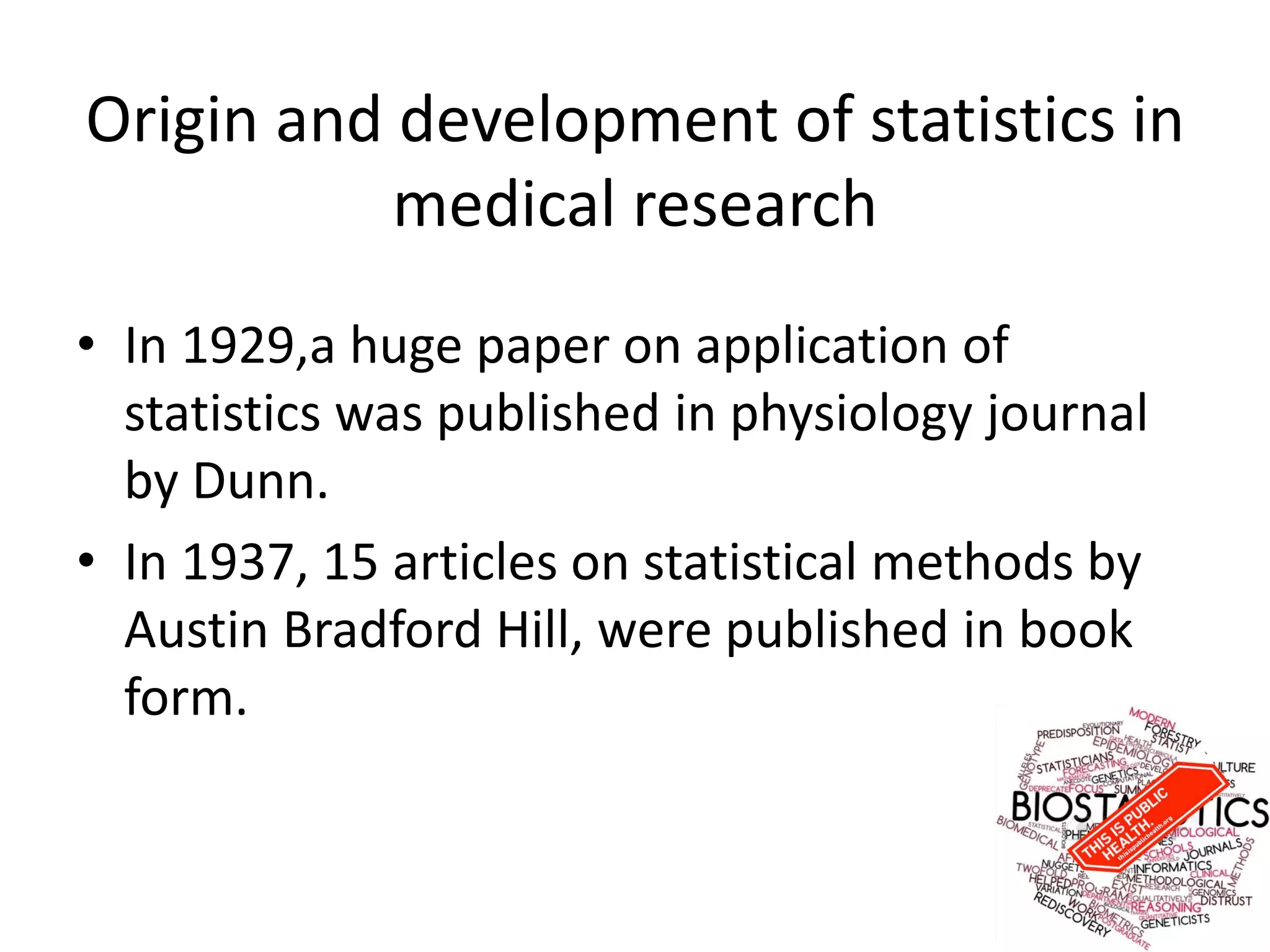 Origin and development of statistics in
medical research
• In 1929,a huge paper on application of
statistics was published in physiology journal
by Dunn.
• In 1937, 15 articles on statistical methods by
Austin Bradford Hill, were published in book
form.
 