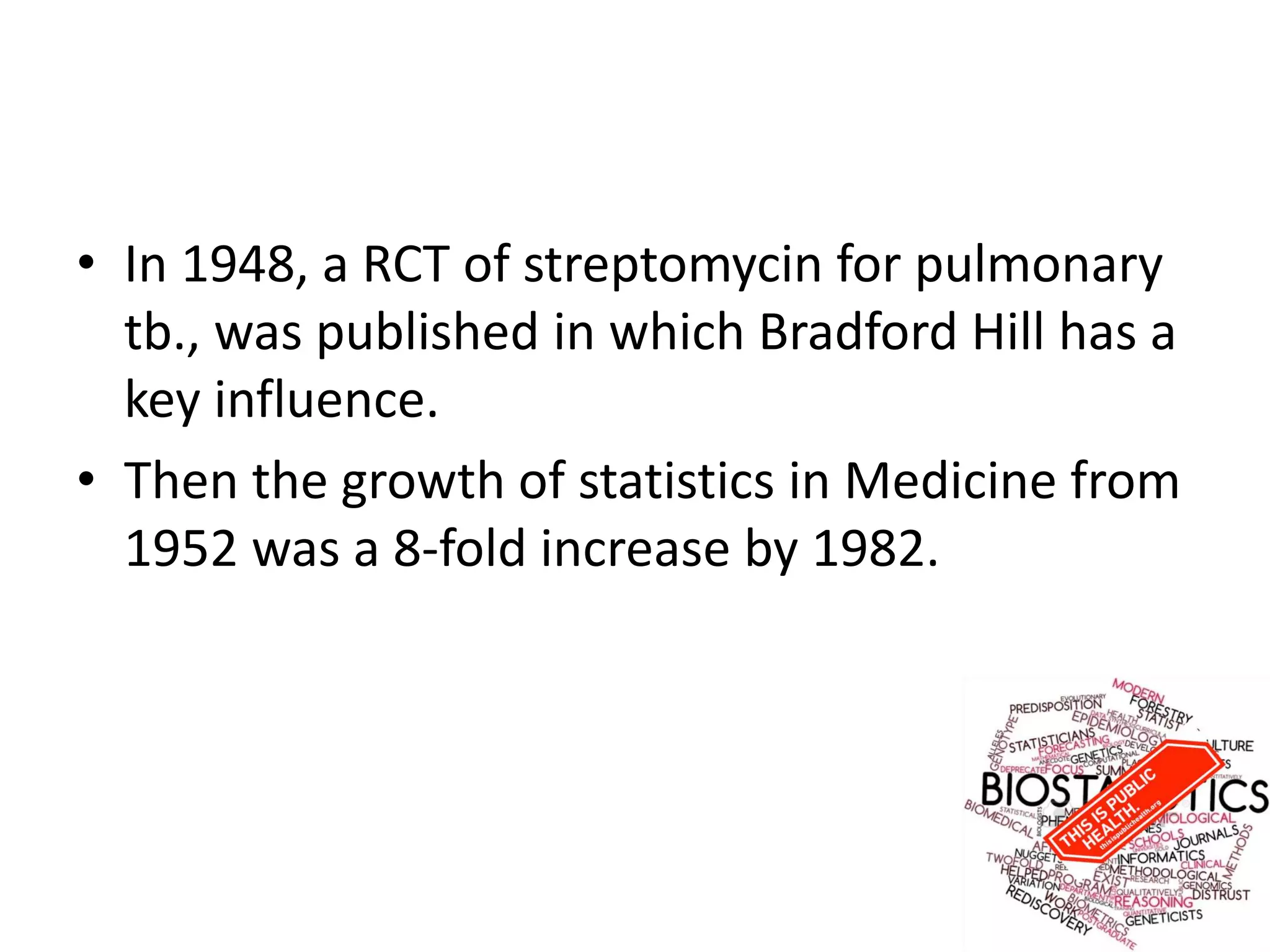 • In 1948, a RCT of streptomycin for pulmonary
tb., was published in which Bradford Hill has a
key influence.
• Then the growth of statistics in Medicine from
1952 was a 8-fold increase by 1982.
 