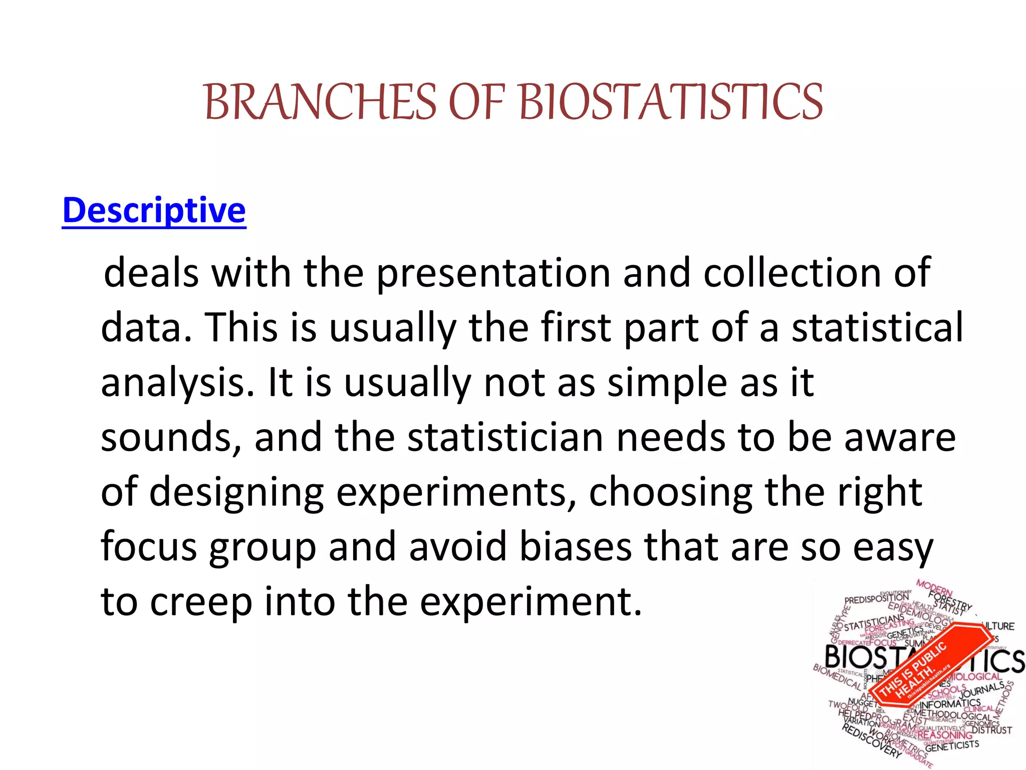 BRANCHES OF BIOSTATISTICS
Descriptive
deals with the presentation and collection of
data. This is usually the first part of a statistical
analysis. It is usually not as simple as it
sounds, and the statistician needs to be aware
of designing experiments, choosing the right
focus group and avoid biases that are so easy
to creep into the experiment.
 