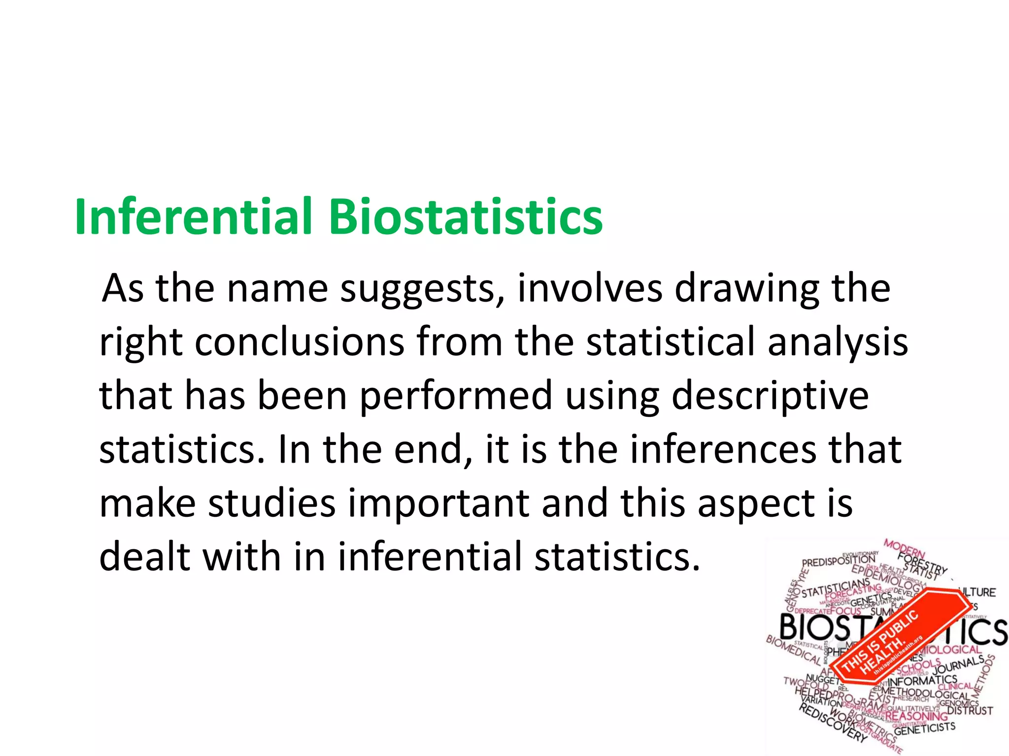 Inferential Biostatistics
As the name suggests, involves drawing the
right conclusions from the statistical analysis
that has been performed using descriptive
statistics. In the end, it is the inferences that
make studies important and this aspect is
dealt with in inferential statistics.
 