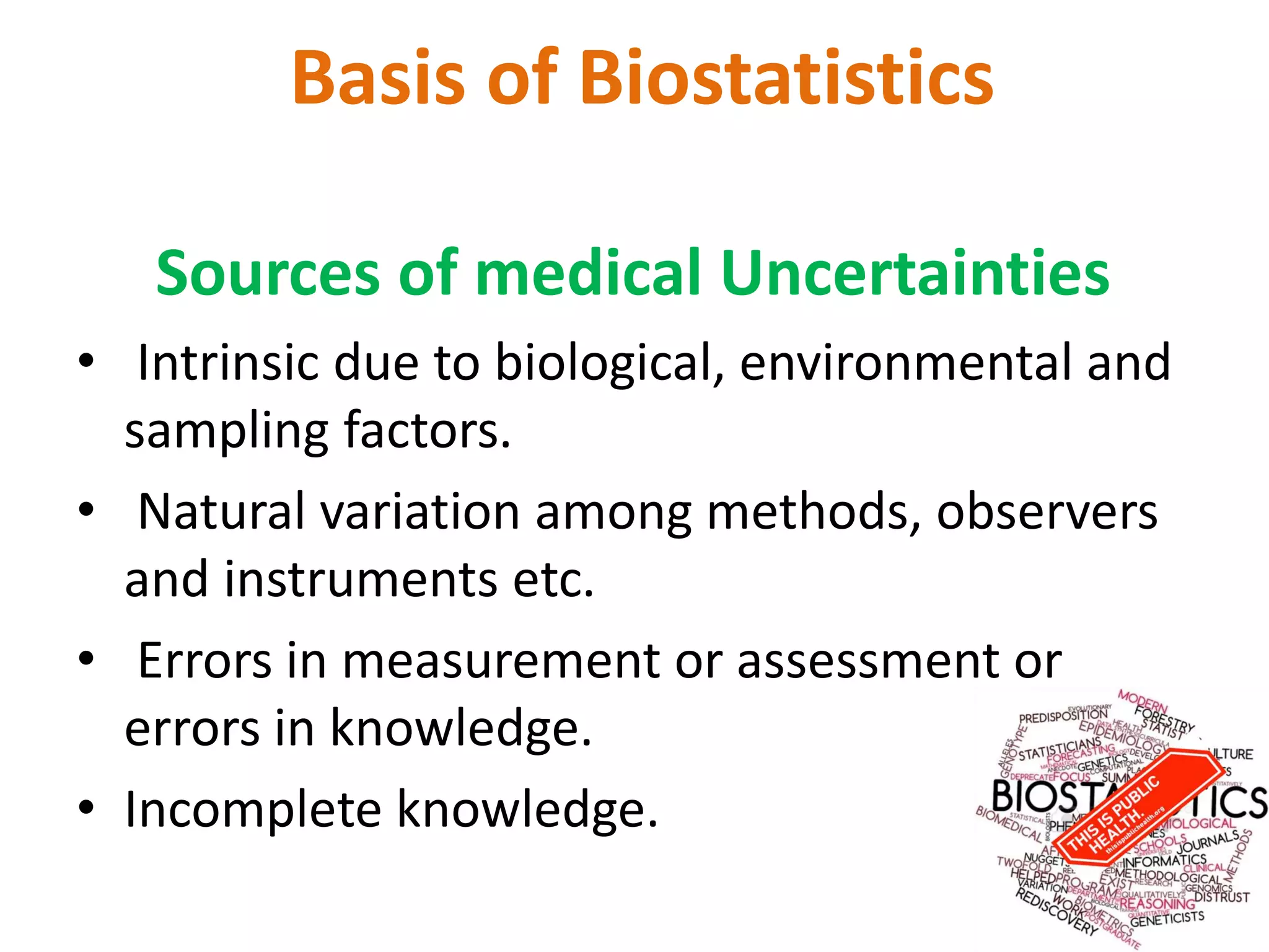 Basis of Biostatistics
Sources of medical Uncertainties
• Intrinsic due to biological, environmental and
sampling factors.
• Natural variation among methods, observers
and instruments etc.
• Errors in measurement or assessment or
errors in knowledge.
• Incomplete knowledge.
 