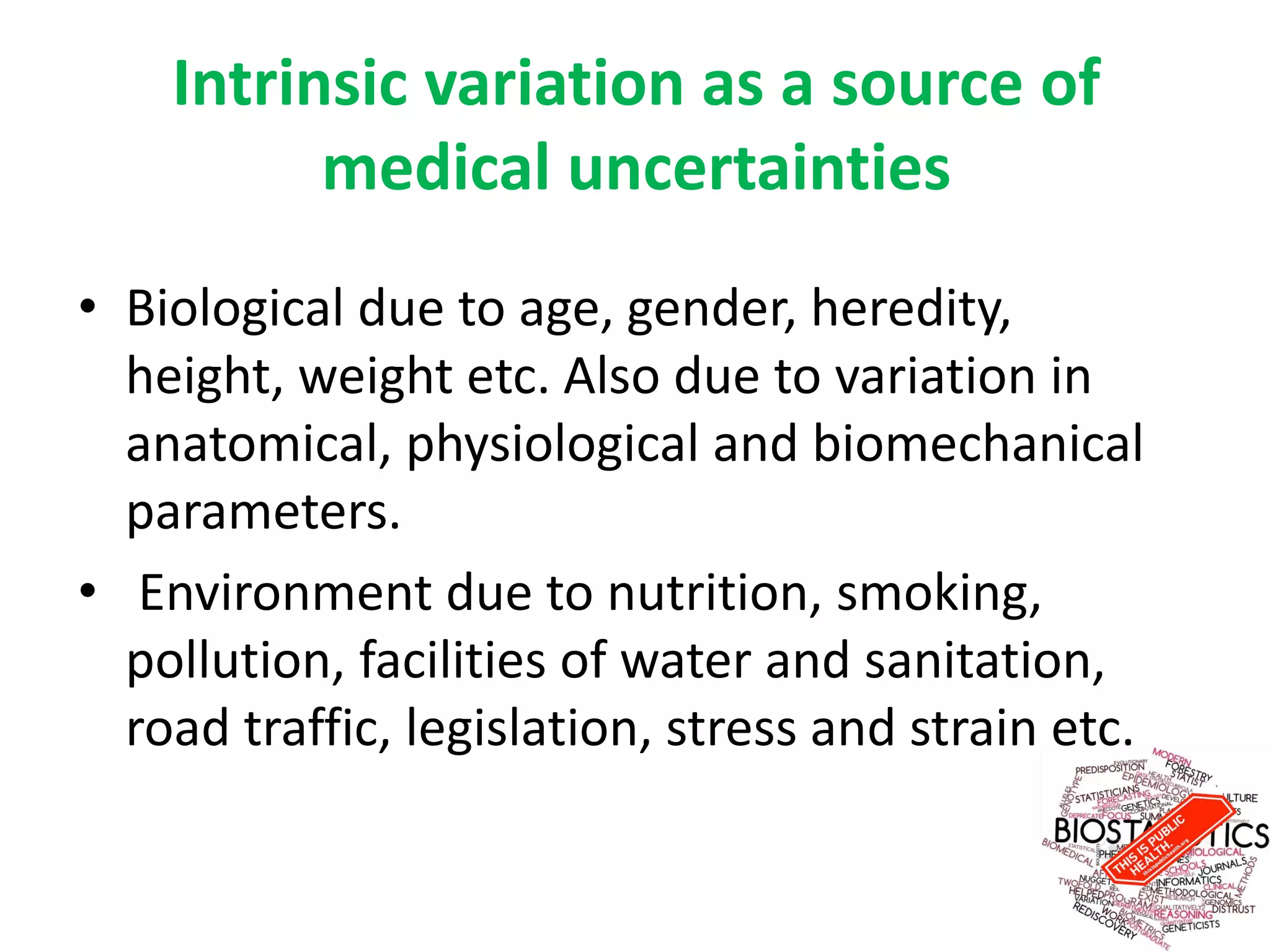 Intrinsic variation as a source of
medical uncertainties
• Biological due to age, gender, heredity,
height, weight etc. Also due to variation in
anatomical, physiological and biomechanical
parameters.
• Environment due to nutrition, smoking,
pollution, facilities of water and sanitation,
road traffic, legislation, stress and strain etc.
 
