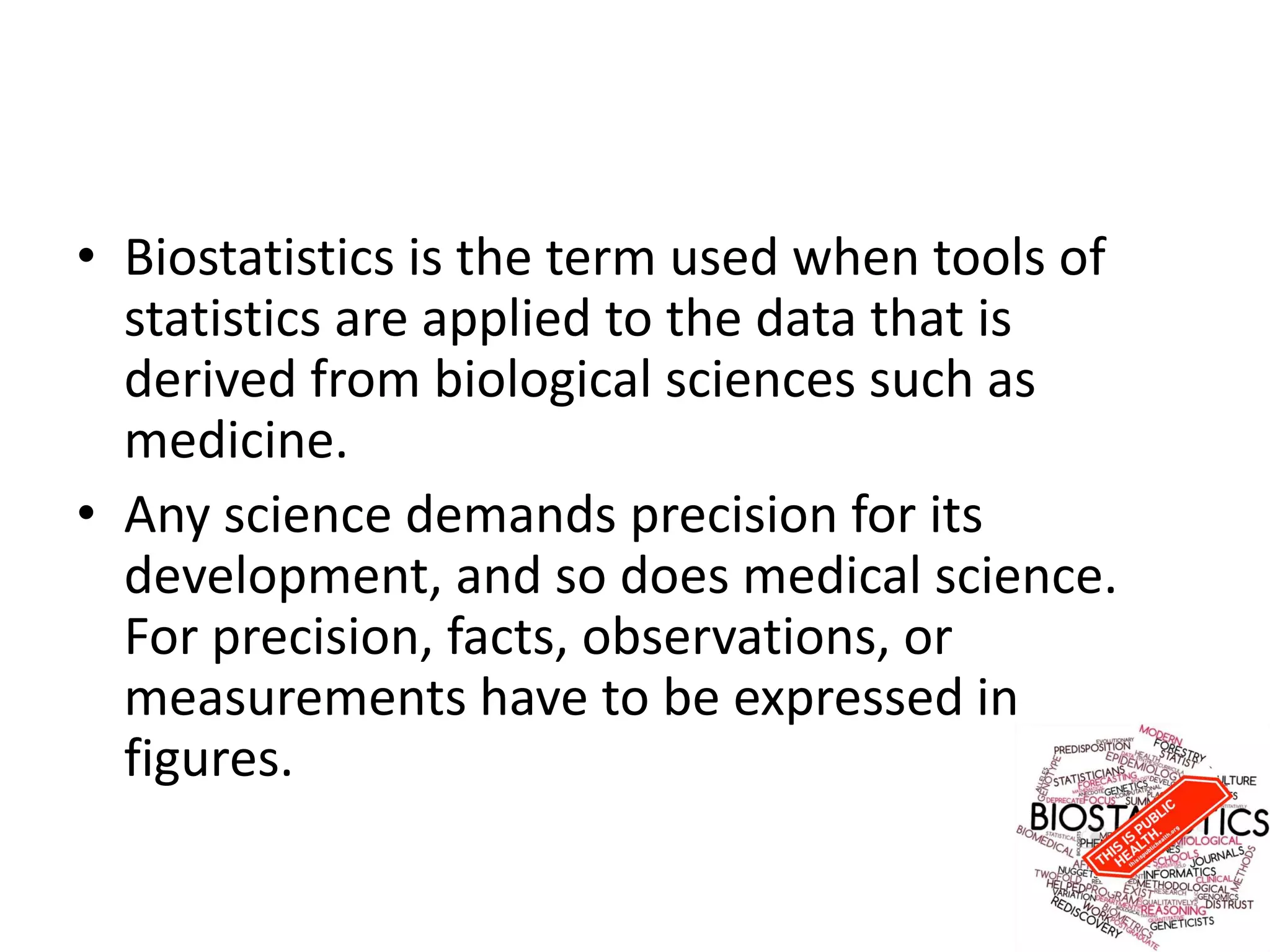 • Biostatistics is the term used when tools of
statistics are applied to the data that is
derived from biological sciences such as
medicine.
• Any science demands precision for its
development, and so does medical science.
For precision, facts, observations, or
measurements have to be expressed in
figures.
 