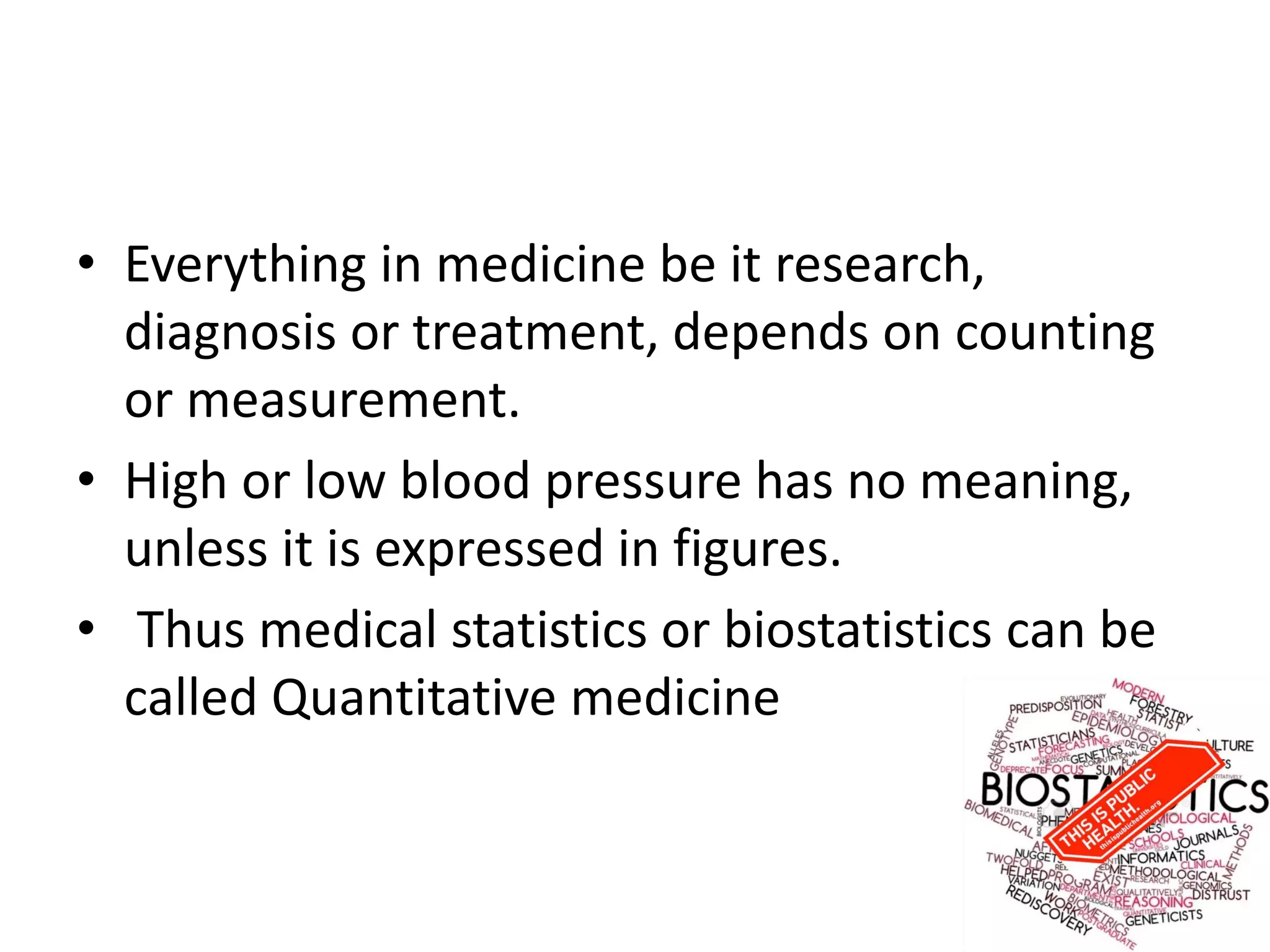• Everything in medicine be it research,
diagnosis or treatment, depends on counting
or measurement.
• High or low blood pressure has no meaning,
unless it is expressed in figures.
• Thus medical statistics or biostatistics can be
called Quantitative medicine
 