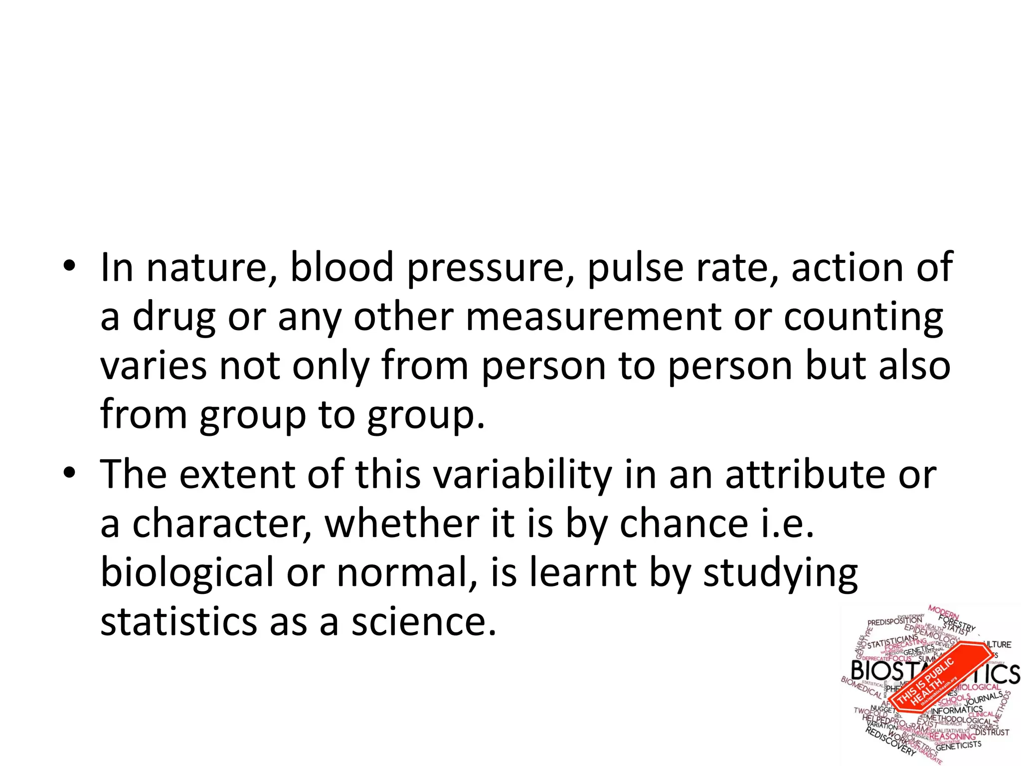 • In nature, blood pressure, pulse rate, action of
a drug or any other measurement or counting
varies not only from person to person but also
from group to group.
• The extent of this variability in an attribute or
a character, whether it is by chance i.e.
biological or normal, is learnt by studying
statistics as a science.
 