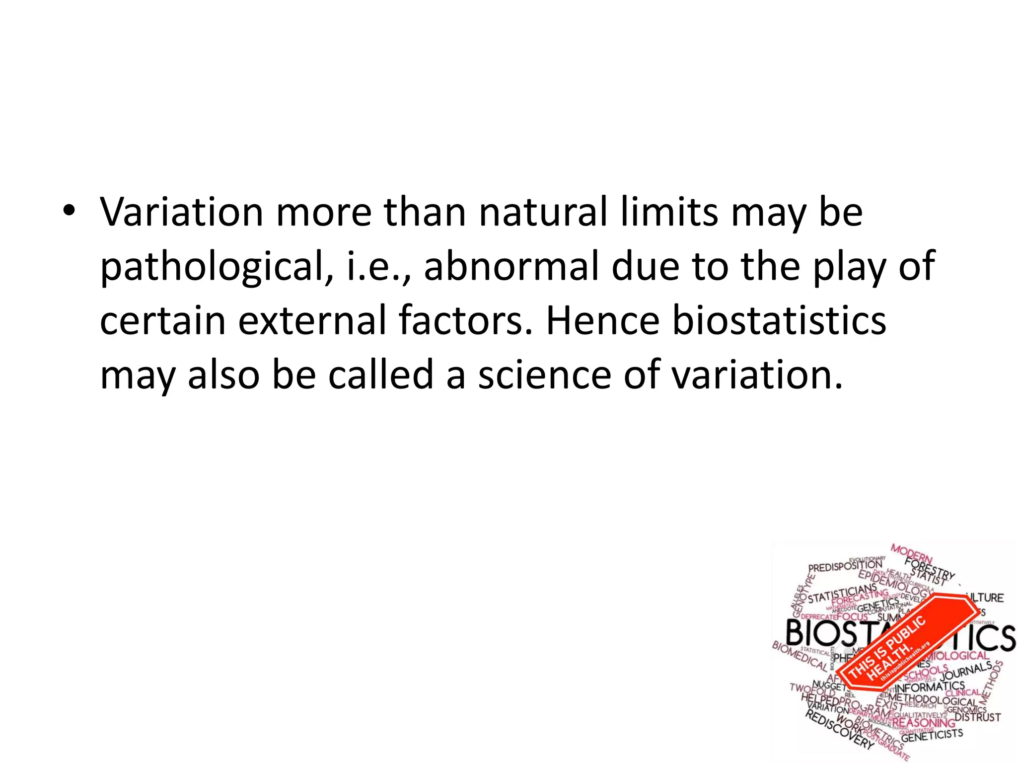 • Variation more than natural limits may be
pathological, i.e., abnormal due to the play of
certain external factors. Hence biostatistics
may also be called a science of variation.
 
