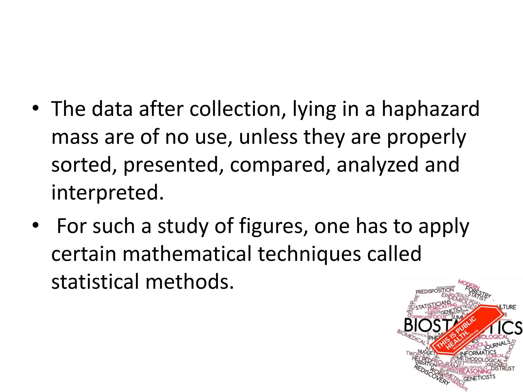 • The data after collection, lying in a haphazard
mass are of no use, unless they are properly
sorted, presented, compared, analyzed and
interpreted.
• For such a study of figures, one has to apply
certain mathematical techniques called
statistical methods.
 