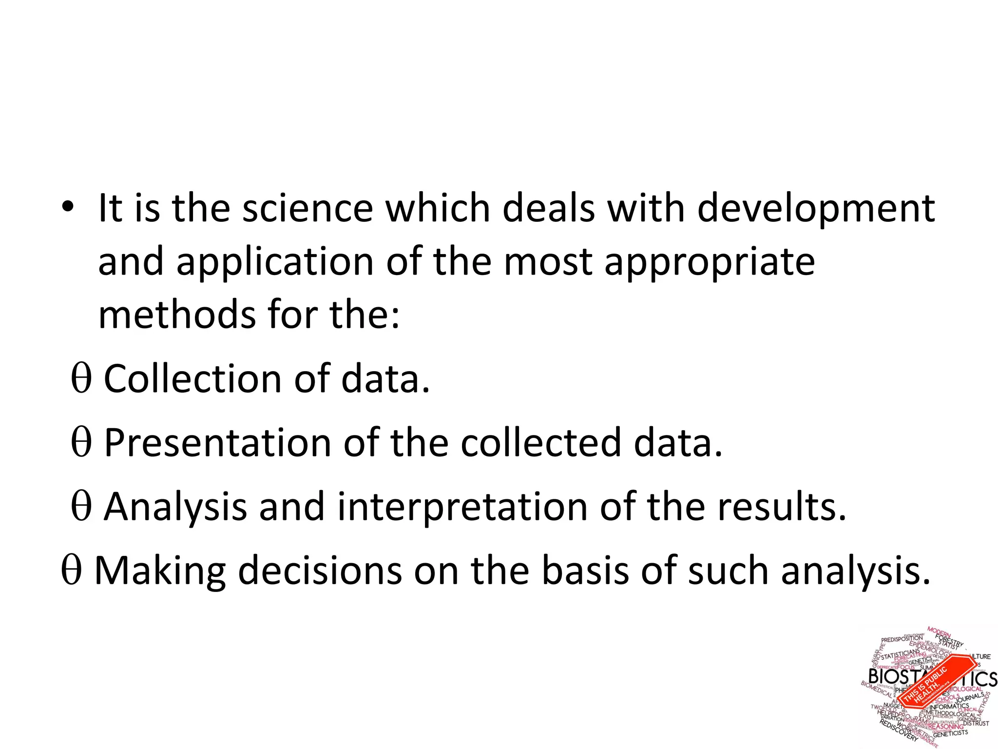 • It is the science which deals with development
and application of the most appropriate
methods for the:
 Collection of data.
 Presentation of the collected data.
 Analysis and interpretation of the results.
 Making decisions on the basis of such analysis.
 