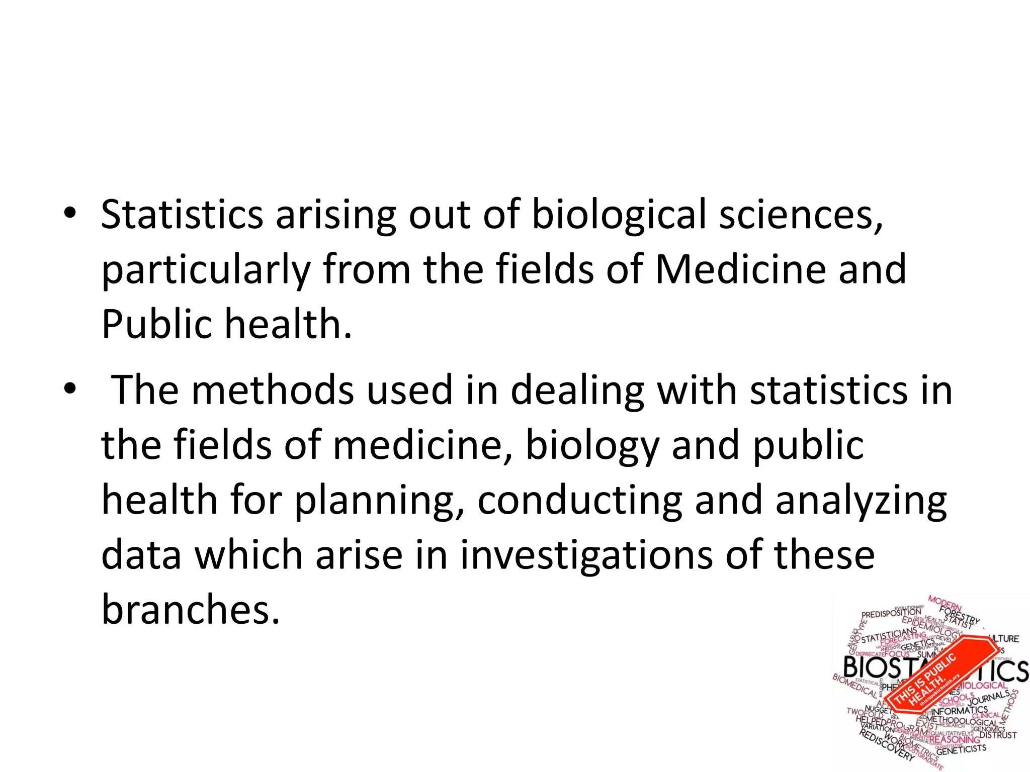 • Statistics arising out of biological sciences,
particularly from the fields of Medicine and
Public health.
• The methods used in dealing with statistics in
the fields of medicine, biology and public
health for planning, conducting and analyzing
data which arise in investigations of these
branches.
 