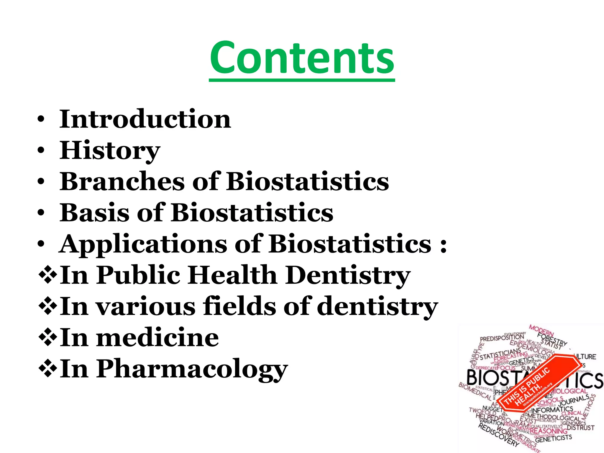 Contents
• Introduction
• History
• Branches of Biostatistics
• Basis of Biostatistics
• Applications of Biostatistics :
In Public Health Dentistry
In various fields of dentistry
In medicine
In Pharmacology
 