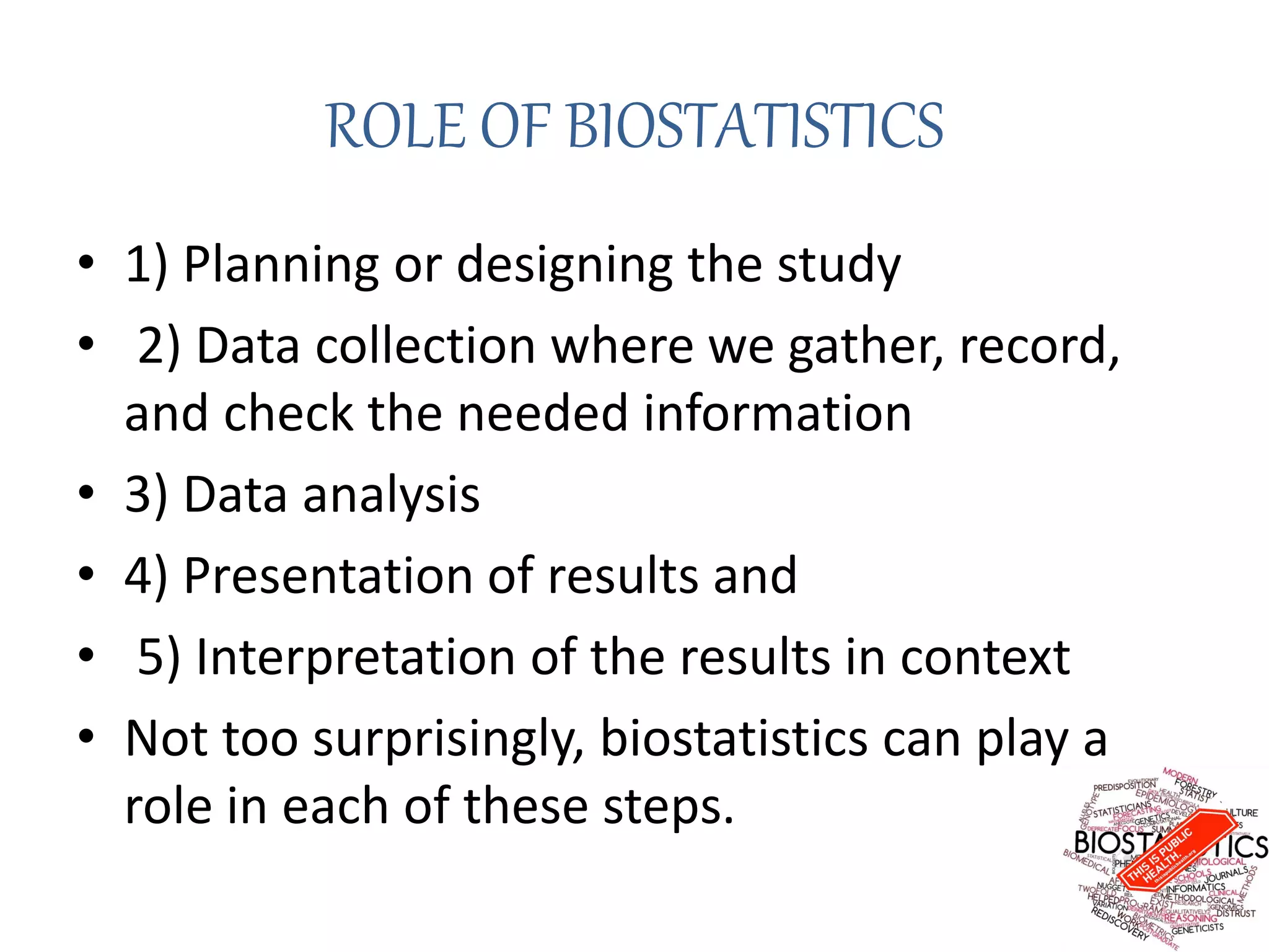 ROLE OF BIOSTATISTICS
• 1) Planning or designing the study
• 2) Data collection where we gather, record,
and check the needed information
• 3) Data analysis
• 4) Presentation of results and
• 5) Interpretation of the results in context
• Not too surprisingly, biostatistics can play a
role in each of these steps.
 