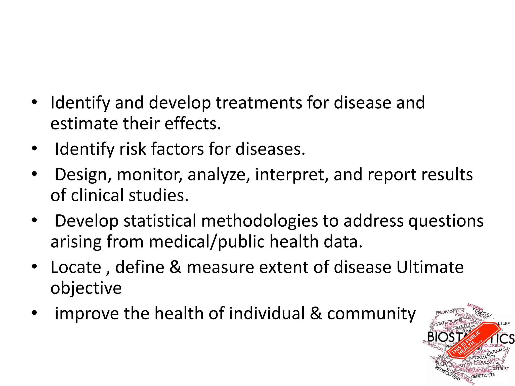 • Identify and develop treatments for disease and
estimate their effects.
• Identify risk factors for diseases.
• Design, monitor, analyze, interpret, and report results
of clinical studies.
• Develop statistical methodologies to address questions
arising from medical/public health data.
• Locate , define & measure extent of disease Ultimate
objective
• improve the health of individual & community
 