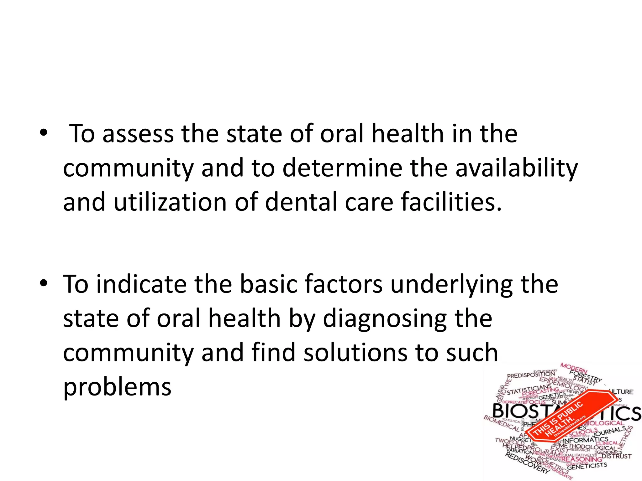 • To assess the state of oral health in the
community and to determine the availability
and utilization of dental care facilities.
• To indicate the basic factors underlying the
state of oral health by diagnosing the
community and find solutions to such
problems
 