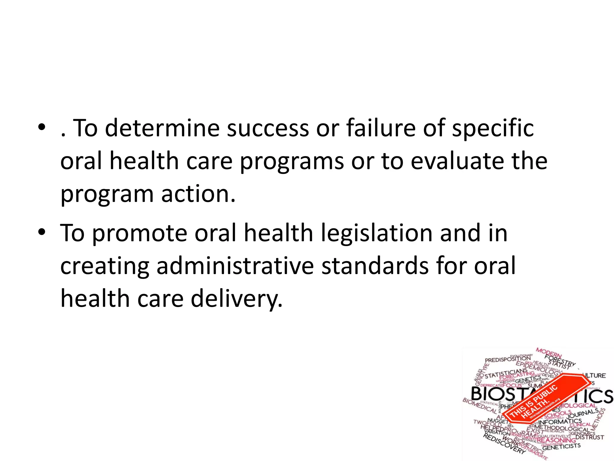 • . To determine success or failure of specific
oral health care programs or to evaluate the
program action.
• To promote oral health legislation and in
creating administrative standards for oral
health care delivery.
 