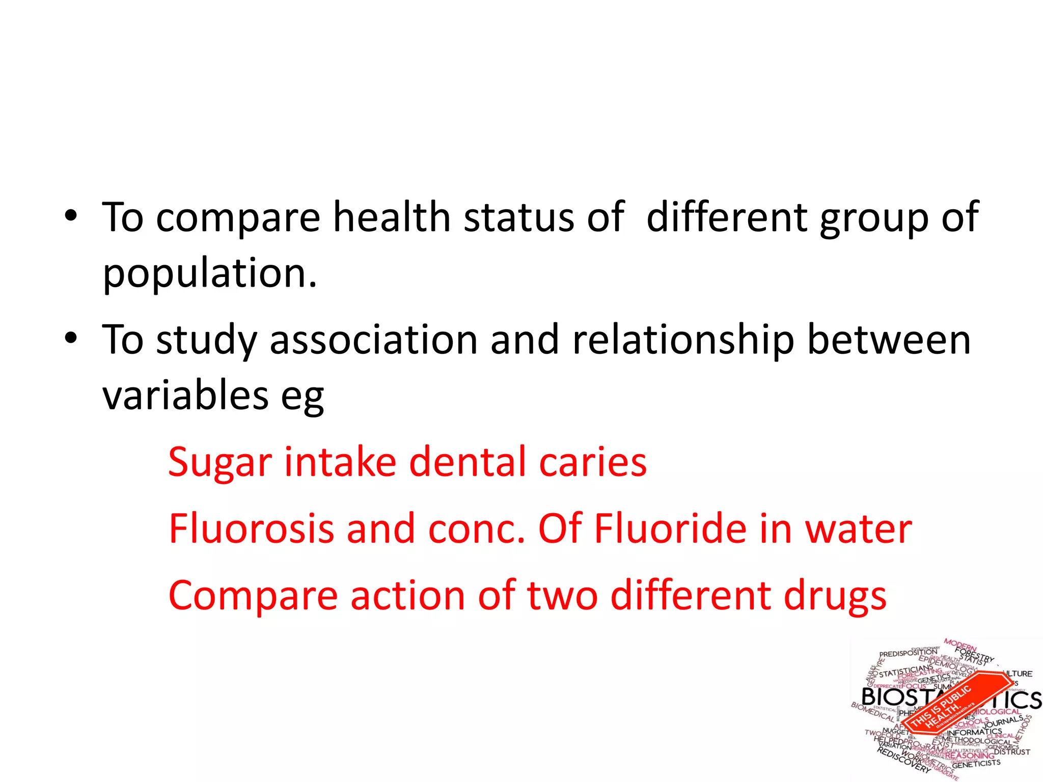 • To compare health status of different group of
population.
• To study association and relationship between
variables eg
Sugar intake dental caries
Fluorosis and conc. Of Fluoride in water
Compare action of two different drugs
 