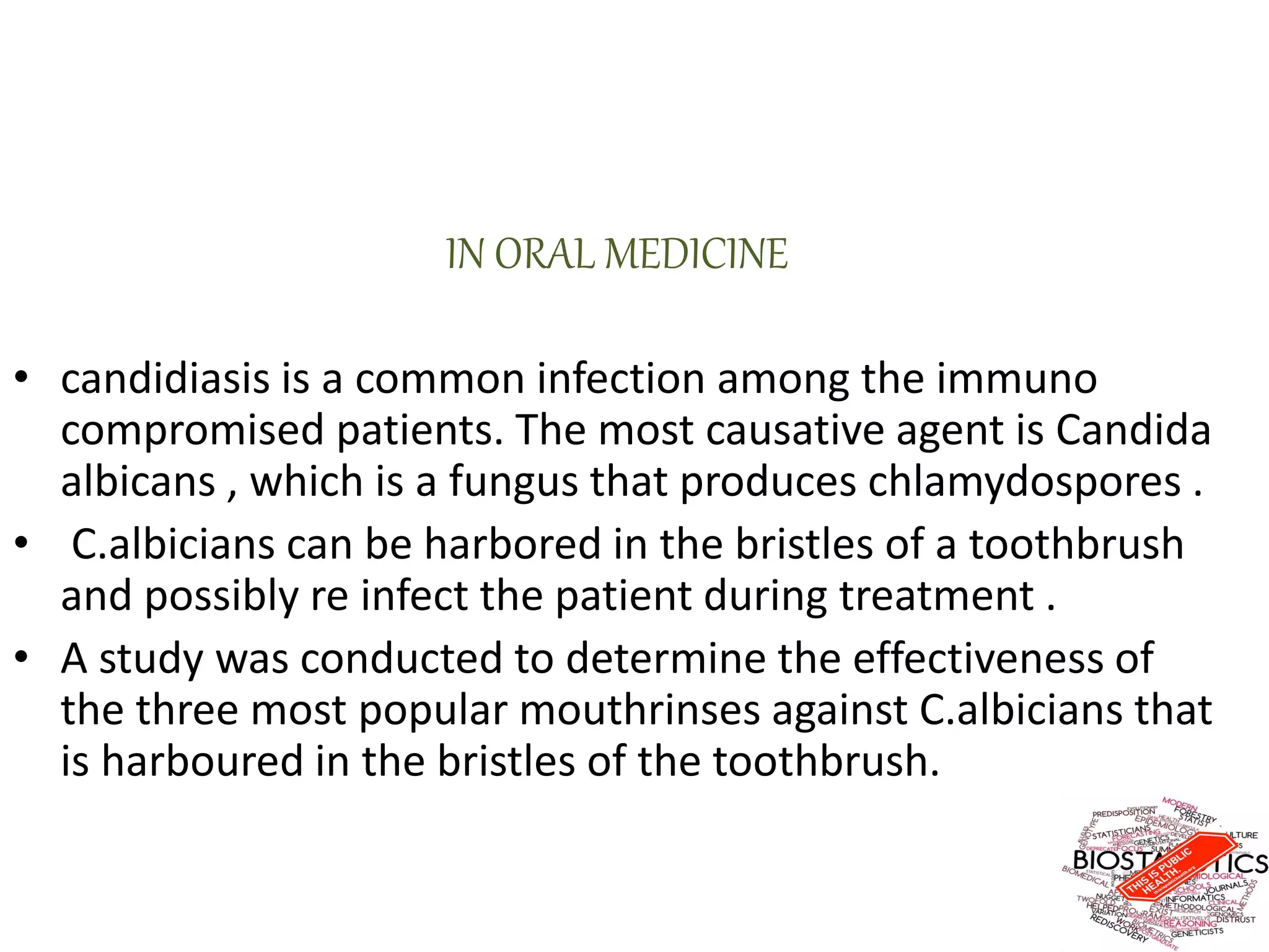 IN ORAL MEDICINE
• candidiasis is a common infection among the immuno
compromised patients. The most causative agent is Candida
albicans , which is a fungus that produces chlamydospores .
• C.albicians can be harbored in the bristles of a toothbrush
and possibly re infect the patient during treatment .
• A study was conducted to determine the effectiveness of
the three most popular mouthrinses against C.albicians that
is harboured in the bristles of the toothbrush.
 