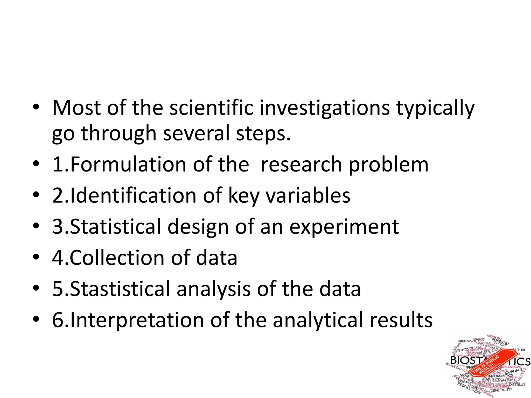 • Most of the scientific investigations typically
go through several steps.
• 1.Formulation of the research problem
• 2.Identification of key variables
• 3.Statistical design of an experiment
• 4.Collection of data
• 5.Stastistical analysis of the data
• 6.Interpretation of the analytical results
 