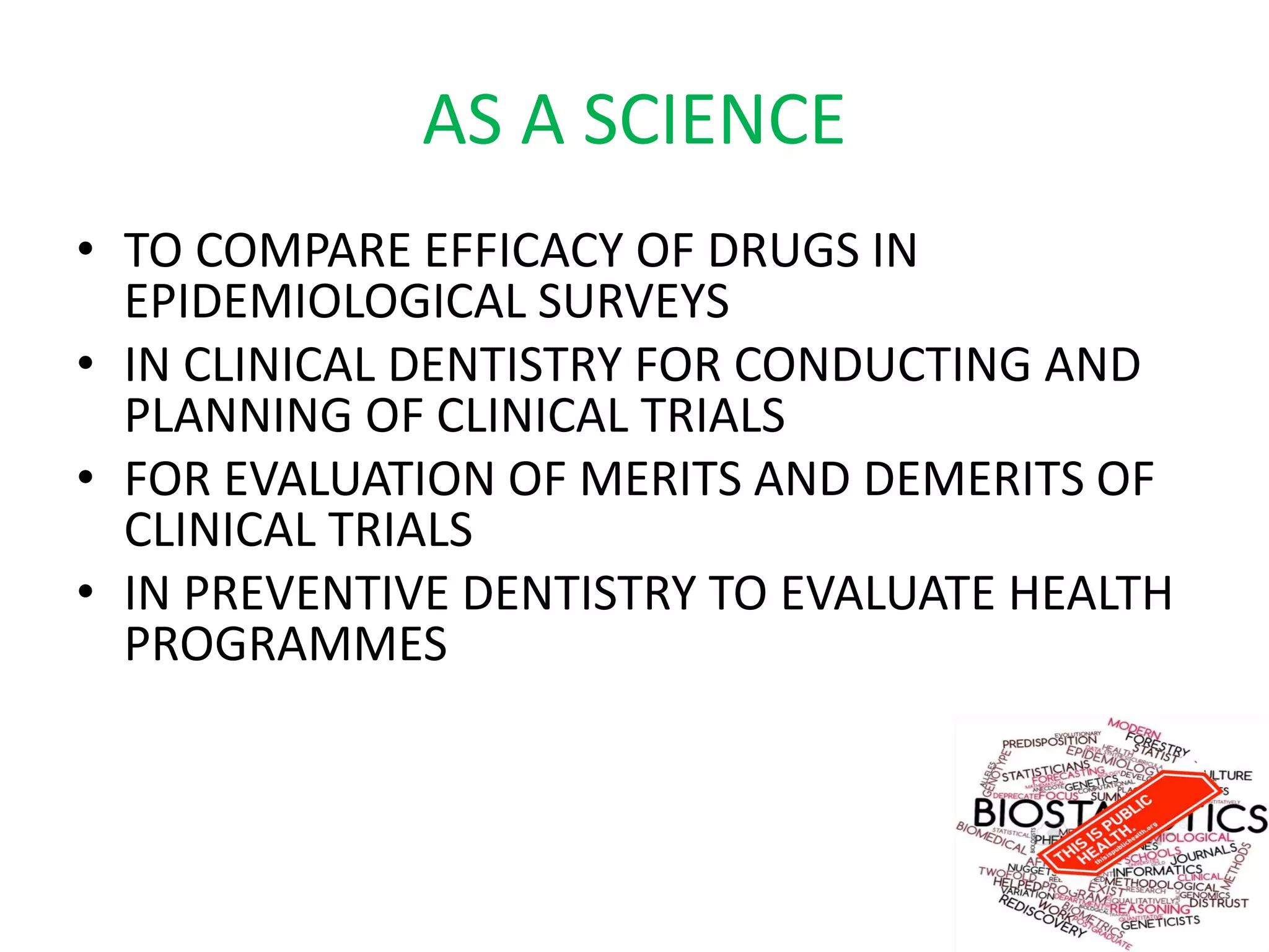 AS A SCIENCE
• TO COMPARE EFFICACY OF DRUGS IN
EPIDEMIOLOGICAL SURVEYS
• IN CLINICAL DENTISTRY FOR CONDUCTING AND
PLANNING OF CLINICAL TRIALS
• FOR EVALUATION OF MERITS AND DEMERITS OF
CLINICAL TRIALS
• IN PREVENTIVE DENTISTRY TO EVALUATE HEALTH
PROGRAMMES
 