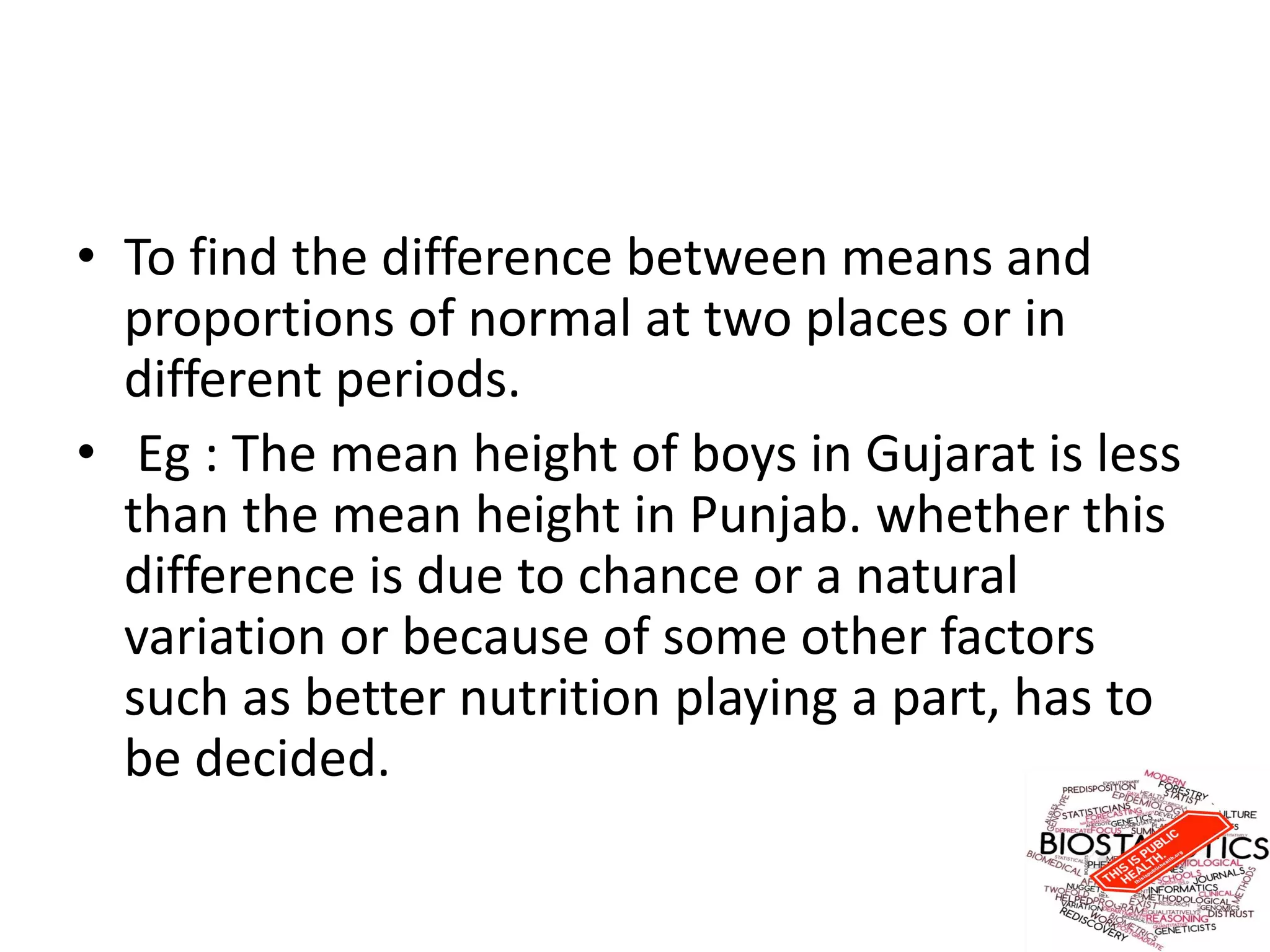 • To find the difference between means and
proportions of normal at two places or in
different periods.
• Eg : The mean height of boys in Gujarat is less
than the mean height in Punjab. whether this
difference is due to chance or a natural
variation or because of some other factors
such as better nutrition playing a part, has to
be decided.
 
