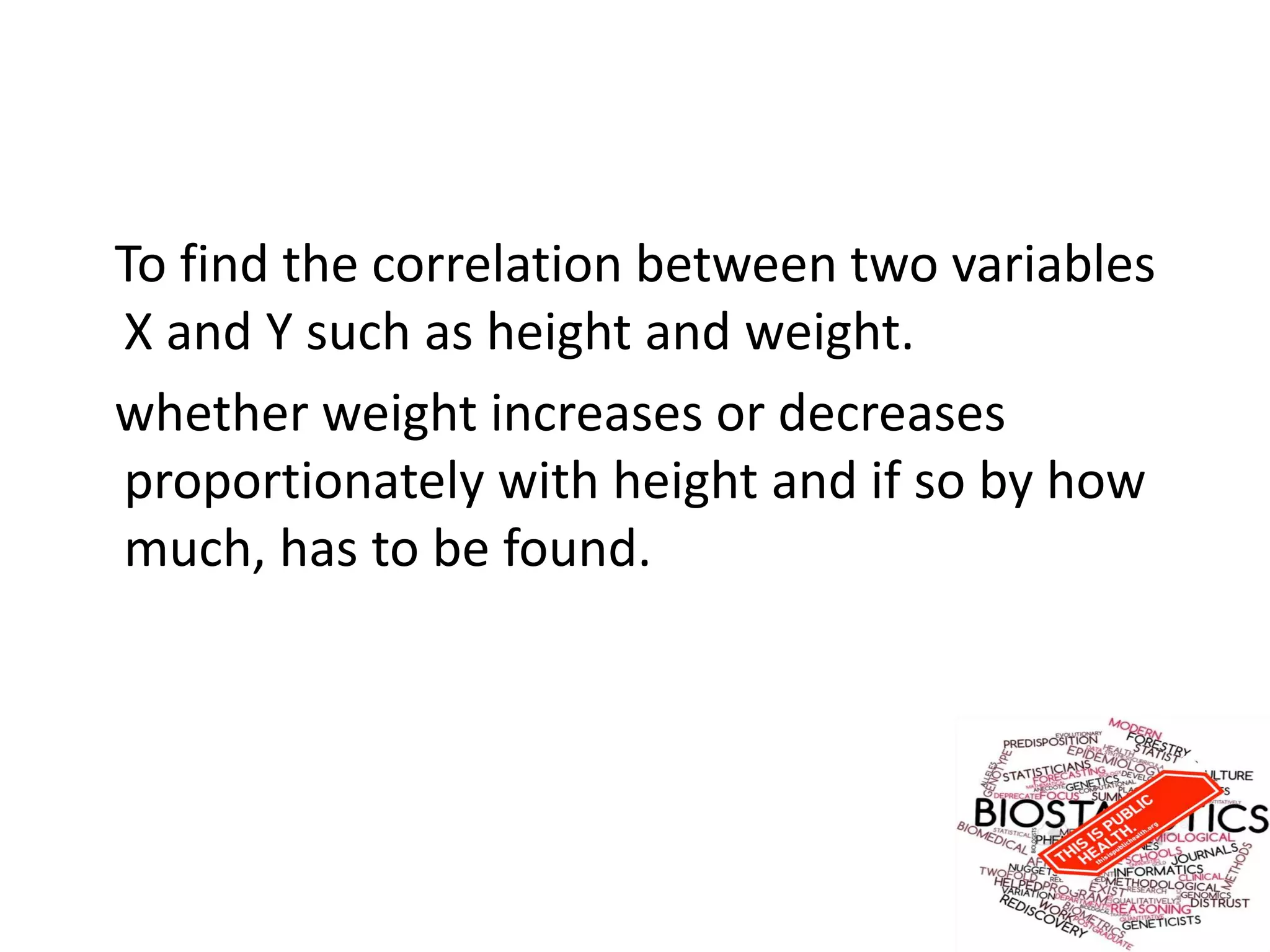 To find the correlation between two variables
X and Y such as height and weight.
whether weight increases or decreases
proportionately with height and if so by how
much, has to be found.
 