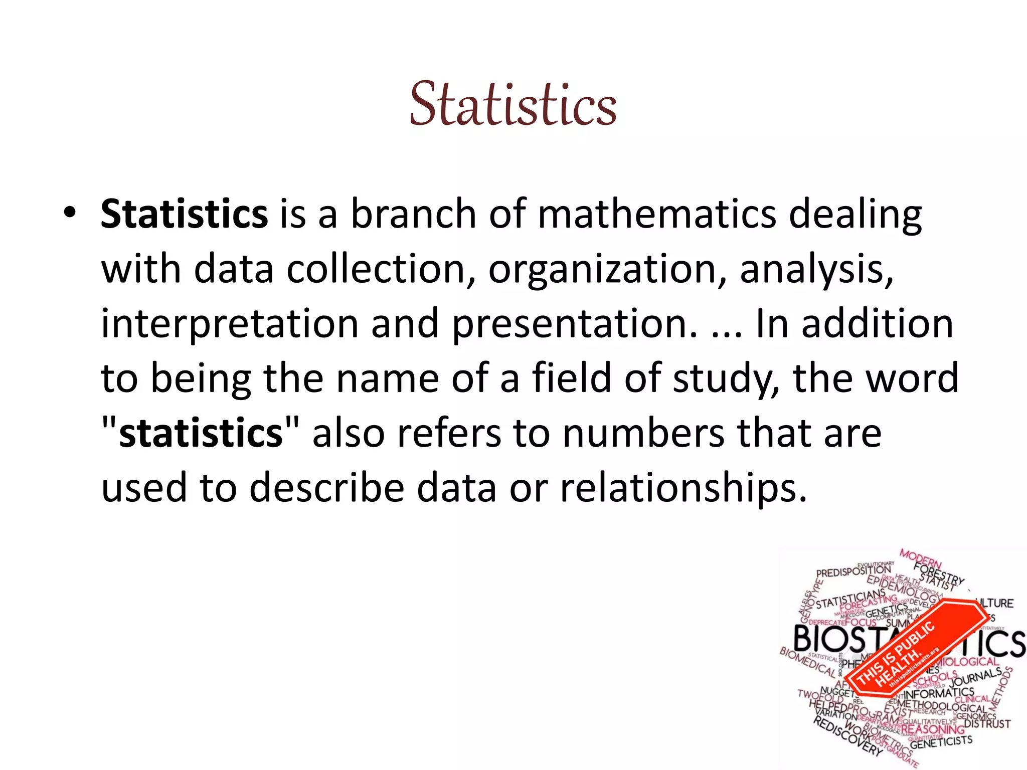 Statistics
• Statistics is a branch of mathematics dealing
with data collection, organization, analysis,
interpretation and presentation. ... In addition
to being the name of a field of study, the word
"statistics" also refers to numbers that are
used to describe data or relationships.
 