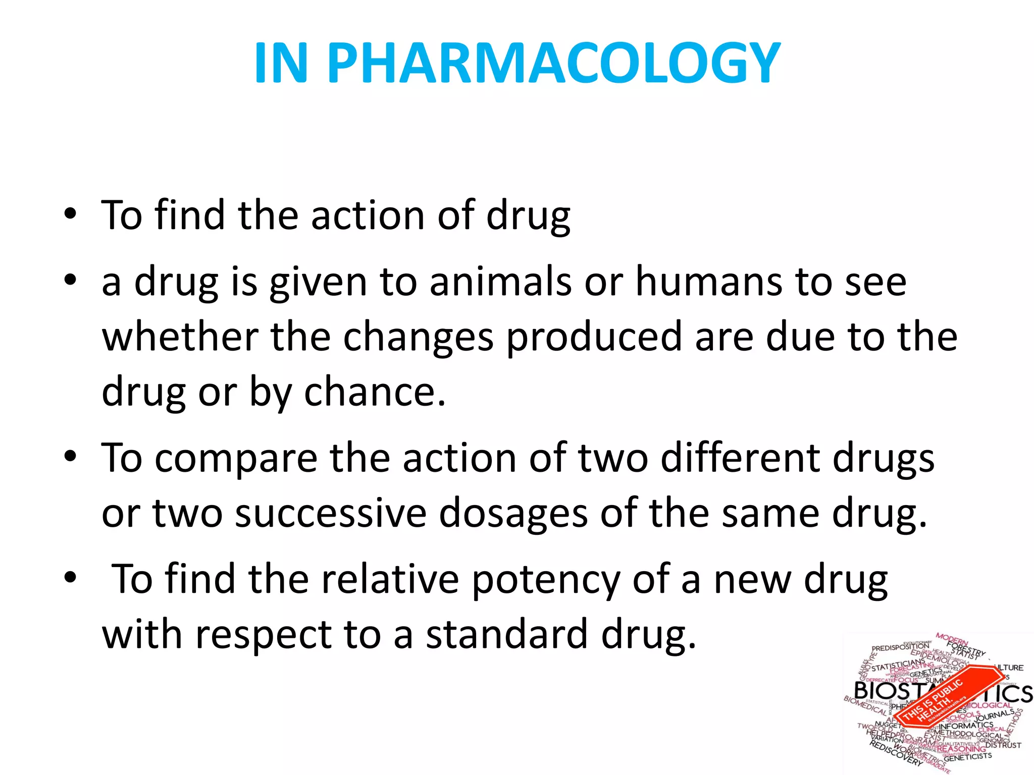 IN PHARMACOLOGY
• To find the action of drug
• a drug is given to animals or humans to see
whether the changes produced are due to the
drug or by chance.
• To compare the action of two different drugs
or two successive dosages of the same drug.
• To find the relative potency of a new drug
with respect to a standard drug.
 